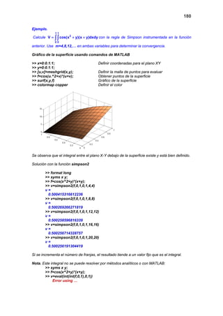 180
Ejemplo.
Calcule
1 1
2
0 0
V cos(x y)(x y)dxdy= + +∫∫ con la regla de Simpson instrumentada en la función
anterior. Use m=4,8,12,… en ambas variables para determinar la convergencia.
Gráfico de la superficie usando comandos de MATLAB
>> x=0:0.1:1; Definir coordenadas para el plano XY
>> y=0:0.1:1;
>> [u,v]=meshgrid(x,y); Definir la malla de puntos para evaluar
>> f=cos(u.^2+v)*(u+v); Obtener puntos de la superficie
>> surf(x,y,f) Gráfico de la superficie
>> colormap copper Definir el color
Se observa que el integral entre el plano X-Y debajo de la superficie existe y está bien definido.
Solución con la función simpson2
>> format long
>> syms x y;
>> f=cos(x^2+y)*(x+y);
>> v=simpson2(f,0,1,0,1,4,4)
v =
0.500415316612236
>> v=simpson2(f,0,1,0,1,8,8)
v =
0.500269266271819
>> v=simpson2(f,0,1,0,1,12,12)
v =
0.500258596816339
>> v=simpson2(f,0,1,0,1,16,16)
v =
0.500256714328757
>> v=simpson2(f,0,1,0,1,20,20)
v =
0.500256191304419
Si se incrementa el número de franjas, el resultado tiende a un valor fijo que es el integral.
Nota. Este integral no se puede resolver por métodos analíticos o con MATLAB:
>> syms x y;
>> f=cos(x^2+y)*(x+y);
>> v=eval(int(int(f,0,1),0,1))
Error using …
 
