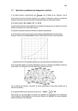 181
7.7 Ejercicios y problemas de integración numérica
1. Se desea calcular numéricamente
2
1
A ln(x)dx= ∫ con la Regla de los Trapecios. Use la
fórmula del error de truncamiento respectiva y sin realizar la integración, estime la cantidad de
trapecios que tendría que usar para que la respuesta tenga cinco decimales exactos.
2. Se desea integrar f(x) = exp(x) + 5x3
, x ∈ [0, 2]
a) Use la fórmula del error para determinar la cantidad de trapecios que se deberían usar para
obtener la respuesta con 2 decimales exactos.
b) Calcule la respuesta usando la cantidad de trapecios especificada
3. a) Encuentre en forma aproximada el área debajo de f(x), 0≤x≤1.6 Use la fórmula de
Simpson incluyendo los cinco puntos tomados mediante aproximación visual del gráfico.
b) Estime el error en el resultado obtenido con una aproximación de diferencias finitas.
4. En el siguiente gráfico se muestra delineada la zona de un derrame de petróleo ocurrido en
cierta región. Las mediciones han sido obtenidas a distancias de 4 Km.
Con la fórmula de Simpson, encuentre en forma aproximada el área total cubierta por el
derrame de petróleo.
5. La siguiente definición se denomina función error:
2x
t
0
1
erf(x) e dt−
=
π
∫
Esta función se usa para definir la función de densidad de probabilidad de la distribución
normal estándar. Calcule erf(1) con la fórmula de Simpson con m=2,4,6. Con estos resultados
estime la precisión en la respuesta.
 