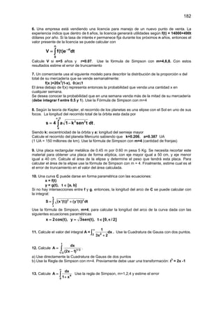182
6. Una empresa está vendiendo una licencia para manejo de un nuevo punto de venta. La
experiencia indica que dentro de t años, la licencia generará utilidades según f(t) = 14000+490t
dólares por año. Si la tasa de interés r permanece fija durante los próximos n años, entonces el
valor presente de la licencia se puede calcular con
n
rt
0
V f(t)e dt−
= ∫
Calcule V si n=5 años y r=0.07. Use la fórmula de Simpson con m=4,6,8. Con estos
resultados estime el error de truncamiento
7. Un comerciante usa el siguiente modelo para describir la distribución de la proporción x del
total de su mercadería que se vende semanalmente:
f(x )=20x3
(1-x), 0≤x≤1
El área debajo de f(x) representa entonces la probabilidad que venda una cantidad x en
cualquier semana.
Se desea conocer la probabilidad que en una semana venda más de la mitad de su mercadería
(debe integrar f entre 0.5 y 1). Use la Fórmula de Simpson con m=4
8. Según la teoría de Kepler, el recorrido de los planetas es una elipse con el Sol en uno de sus
focos. La longitud del recorrido total de la órbita esta dada por
dttsenk1a4s
2
0
22
∫
π
−=
/
,
Siendo k: excentricidad de la órbita y a: longitud del semieje mayor
Calcule el recorrido del planeta Mercurio sabiendo que k=0.206, a=0.387 UA
(1 UA = 150 millones de km). Use la fórmula de Simpson con m=4 (cantidad de franjas)
9. Una placa rectangular metálica de 0.45 m por 0.60 m pesa 5 Kg. Se necesita recortar este
material para obtener una placa de forma elíptica, con eje mayor igual a 50 cm, y eje menor
igual a 40 cm. Calcule el área de la elipse y determine el peso que tendrá esta placa. Para
calcular el área de la elipse use la fórmula de Simpson con m = 4. Finalmente, estime cual es el
el error de truncamiento en el valor del área calculada.
10. Una curva C puede darse en forma paramétrica con las ecuaciones:
x = f(t)
y = g(t), t ∈ [a, b]
Si no hay intersecciones entre f y g, entonces, la longitud del arco de C se puede calcular con
la integral:
b
2 2
a
S (x'(t)) (y'(t)) dt= +∫
Use la fórmula de Simpson, m=4, para calcular la longitud del arco de la curva dada con las
siguientes ecuaciones paramétricas
x 2cos(t), y 3sen(t), t [0, / 2]= = ∈ π
11. Calcule el valor del integral A = 22
1
dx
3x 2
∞
+
∫ . Use la Cuadratura de Gauss con dos puntos.
12. Calcule
1
1/ 3
1/ 2
dx
A
(2x 1)
=
−
∫ .
a) Use directamente la Cuadratura de Gauss de dos puntos
b) Use la Regla de Simpson con m=4. Previamente debe usar una transformación: t3
= 2x -1
13. Calcule 4
0
dx
A
1 x
∞
=
+
∫ Use la regla de Simpson, m=1,2,4 y estime el error
 