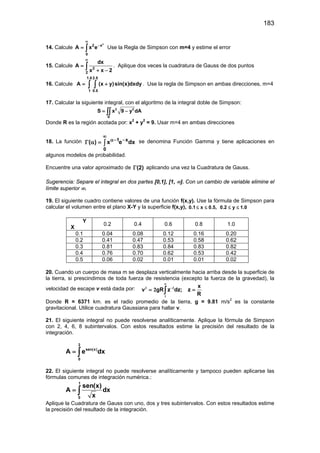 183
14. Calcule
2
2 x
0
A x e
∞
−
= ∫ Use la Regla de Simpson con m=4 y estime el error
15. Calcule 2
2
dx
A
x x 2
∞
=
+ −
∫ . Aplique dos veces la cuadratura de Gauss de dos puntos
16. Calcule
1.8 2.5
1 0.5
A (x y)sin(x)dxdy= +∫ ∫ . Use la regla de Simpson en ambas direcciones, m=4
17. Calcular la siguiente integral, con el algoritmo de la integral doble de Simpson:
2 2
R
S x 9 y dA= −∫∫
Donde R es la región acotada por: x2
+ y2
= 9. Usar m=4 en ambas direcciones
18. La función ∫
∞
−−α
=αΓ
0
x1
dxex)( se denomina Función Gamma y tiene aplicaciones en
algunos modelos de probabilidad.
Encuentre una valor aproximado de )2(Γ aplicando una vez la Cuadratura de Gauss.
Sugerencia: Separe el integral en dos partes [0,1], [1, ∞]. Con un cambio de variable elimine el
límite superior ∞.
19. El siguiente cuadro contiene valores de una función f(x,y). Use la fórmula de Simpson para
calcular el volumen entre el plano X-Y y la superficie f(x,y), 0.1 x 0.5, 0.2 y 1.0≤ ≤ ≤ ≤
Y
X
0.2 0.4 0.6 0.8 1.0
0.1 0.04 0.08 0.12 0.16 0.20
0.2 0.41 0.47 0.53 0.58 0.62
0.3 0.81 0.83 0.84 0.83 0.82
0.4 0.76 0.70 0.62 0.53 0.42
0.5 0.06 0.02 0.01 0.01 0.02
20. Cuando un cuerpo de masa m se desplaza verticalmente hacia arriba desde la superficie de
la tierra, si prescindimos de toda fuerza de resistencia (excepto la fuerza de la gravedad), la
velocidad de escape v está dada por: x
v gR z dz; z
R
∞
−
= =∫
2 2
1
2
Donde R = 6371 km. es el radio promedio de la tierra, g = 9.81 m/s2
es la constante
gravitacional. Utilice cuadratura Gaussiana para hallar v.
21. El siguiente integral no puede resolverse analíticamente. Aplique la fórmula de Simpson
con 2, 4, 6, 8 subintervalos. Con estos resultados estime la precisión del resultado de la
integración.
2
sen(x)
0
A e dx= ∫
22. El siguiente integral no puede resolverse analíticamente y tampoco pueden aplicarse las
fórmulas comunes de integración numérica.:
1
0
sen(x)
A dx
x
= ∫
Aplique la Cuadratura de Gauss con uno, dos y tres subintervalos. Con estos resultados estime
la precisión del resultado de la integración.
 