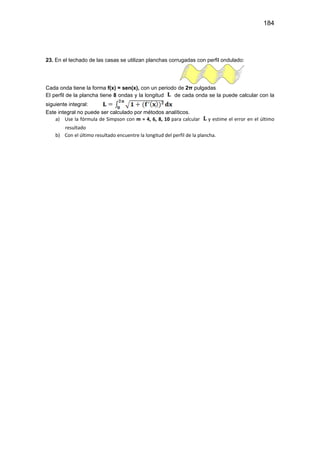 184
23. En el techado de las casas se utilizan planchas corrugadas con perfil ondulado:
Cada onda tiene la forma f(x) = sen(x), con un periodo de 2π pulgadas
El perfil de la plancha tiene 8 ondas y la longitud de cada onda se la puede calcular con la
siguiente integral:
Este integral no puede ser calculado por métodos analíticos.
a) Use la fórmula de Simpson con m = 4, 6, 8, 10 para calcular y estime el error en el último
resultado
b) Con el último resultado encuentre la longitud del perfil de la plancha.
 