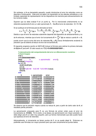 186
Sin embargo, si h es demasiado pequeño, puede introducirse el error de redondeo como se
describe a continuación. Este error se debe a la imprecisión en los cálculos aritméticos o a la
limitada capacidad de representación de los dispositivos de memoria para almacenamiento de
los números reales.
Suponer que se debe evaluar f en un punto xi. Por lo mencionado anteriormente no se
obtendrá exactamente fi sino un valor aproximado if . Sea Ri el error de redondeo: fi = if + Ri
Si se sustituye en la fórmula para la derivada se tiene:
f’i = i 1 if f
h
+ −
–
h
2
f ’’(z) =
i 1 ii 1 if R (f R )
h
+ ++ − +
–
h
2
f ’’(z) =
i 1 if f
h
+ −
+ i 1 iR R
h
+ −
–
h
2
f ’’(z)
Debido a que el error de redondeo solamente depende del dispositivo de almacenamiento y no
de h entonces, mientras que el error de truncamiento E = –
h
2
f ’’(z) se reduce cuando h → 0,
puede ocurrir que la suma del error de redondeo Ri+1 y Ri crezca ilimitadamente anulando la
precisión que se obtiene al reducir el error de truncamiento E.
El siguiente programa escrito en MATLAB incluye la fórmula para estimar la primera derivada
de f(x)=x ex
para x=1. El valor exacto es f’(1) =5.436563656918091…
% demostración del comportamiento del error en diferenciación numérica
% f(x)=x*exp(x)
h=0.1;
v=5.436563656918091;
disp(' h v. aproximado error');
f=inline('x*exp(x)');
for i=1:15
d=(f(1+h)-f(1))/h;
e=v-d;
fprintf('%20.15f %12.10f %12.10fn',h,d,e);
h=h/10;
end
h v. aproximado error
0.100000000000000 5.8630079788 -0.4264443219
0.010000000000000 5.4775196708 -0.0409560139
0.001000000000000 5.4406428924 -0.0040792355
0.000100000000000 5.4369714173 -0.0004077604
0.000010000000000 5.4366044314 -0.0000407744
0.000001000000000 5.4365677333 -0.0000040764
0.000000100000000 5.4365640656 -0.0000004087
0.000000010000000 5.4365635993 0.0000000576
0.000000001000000 5.4365636437 0.0000000132
0.000000000100000 5.4365623114 0.0000013455
0.000000000010000 5.4365401070 0.0000235499
0.000000000001000 5.4369841962 -0.0004205393
0.000000000000100 5.4312110365 0.0053526205
0.000000000000010 5.3734794392 0.0630842177
0.000000000000001 5.7731597281 -0.3365960711
Se observa que la precisión mejora cuando se reduce h, pero a partir de cierto valor de h, el
resultado pierde precisión.
La aproximación propuesta para f’i es una fórmula de primer orden pues el error de
truncamiento es E=O(h). Por lo tanto, si se desea una aproximación con mayor precisión, se
debe elegir para h un valor muy pequeño, pero ya hemos mencionado que esto puede hacer
que aparezca el error de redondeo.
Adicionalmente, si únicamente se tienen puntos de f, no se puede elegir h. Entonces es
preferible usar fórmulas con mayor precisión pero que usen únicamente los puntos dados.
 