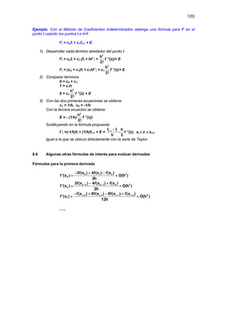 189
Ejemplo. Con el Método de Coeficientes Indeterminados obtenga una fórmula para f’ en el
punto i usando los puntos i e i+1:
f’i = cofi + c1fi+1 + E
1) Desarrollar cada término alrededor del punto i
f’i = cofi + c1 (fi + hf ’i +
2
h
2!
f ’’(z))+ E
f’i = (c0 + c1)fi + c1hf ’i + c1
2
h
2!
f ’’(z)+ E
2) Comparar términos
0 = c0 + c1
1 = c1h
0 = c1
2
h
2!
f ’’(z) + E
3) Con las dos primeras ecuaciones se obtiene:
c1 = 1/h, c0 = -1/h
Con la tercera ecuación se obtiene:
E = - (1/h)
2
h
2!
f ’’(z))
Sustituyendo en la fórmula propuesta:
f ’i =(-1/h)fi + (1/h)fi+1 + E = i 1 if f
h
+ −
-
h
2
f ’’(z), xi ≤ z ≤ xi+1
Igual a la que se obtuvo directamente con la serie de Taylor.
8.6 Algunas otras fórmulas de interés para evaluar derivadas
Fórmulas para la primera derivada
20 1 2
0
3f(x ) 4f(x ) f(x )
f '(x ) O(h )
2h
− + −
= +
2n 2 n 1 n
n
3f(x ) 4f(x ) f(x )
f '(x ) O(h )
2h
− −− +
= +
4i 2 i 1 i 1 i 2
i
f(x ) 8f(x ) 8f(x ) f(x )
f '(x ) O(h )
12h
+ + − −− + − +
= +
….
 