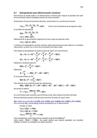 190
8.7 Extrapolación para diferenciación numérica
Esta técnica se puede aplicar a la diferenciación numérica para mejorar la exactitud del valor
de una derivada usando resultados previos de menor precisión.
Examinamos el caso de la primera derivada, comenzando con una fórmula conocida:
2i i
i
f(x h) f(x h)
f '(x ) O(h )
2h
+ − −
= + El error de truncamiento es de segundo orden
Si se define el operador D:
i if(x h) f(x h)
D(h)
2h
+ − −
=
2
if '(x ) D(h) O(h )= +
Reduciendo h, la aproximación mejora pero el error sigue de segundo orden:
2
if '(x ) D(h/2) O(h )= +
La técnica de extrapolación permite combinar estas aproximaciones para obtener un resultado
más preciso, es decir con un error de truncamiento de mayor orden
Para aplicar la extrapolación se utiliza la serie de Taylor con más términos:
2 3 4
(1) (2) (3) (4) 5
i i i i i i
2 3 4
(1) (2) (3) (4) 5
i i i i i i
h h h
f(x h) f hf f f f O(h )
2 6 6
h h h
f(x h) f hf f f f O(h )
2 6 6
+ =+ + + + +
− = − + − + +
Restando y dividiendo para 2h
2
(1) (3) 4
i i
h
D(h) f f O(h )
6
= + +
Definiendo
(3)
if
A
6
= ⇒ (1) 2 4
iD(h) f Ah O(h )= + +
Si se puede evaluar en h/2:
2
(1) 4
i
h
D(h/ 2) f A O(h )
4
= + +
Para eliminar A se combinan estas dos expresiones:
(1) 2 4 (1) 2 2 (1) 2
i i iD(h) 4D(h/ 2) f Ah O(h ) 4f Ah O(h ) 3f O(h )− =+ + − − + =− +
De donde se obtiene
(1) 4
i i
4D(h/2) D(h)
f f '(x ) O(h )
3
−
= = +
Es una fórmula mayor precisión que la fórmula inicial, para evaluar la primera derivada.
Este procedimiento puede continuar para encontrar fórmulas de mayor orden.
Ejm. Dados los puntos (0.1, 0.1105), (0.2, 0.2442), (0.3, 0.4049), (0.4, 0.5967), (0.5, 0.8243)
de una función f(x), calcule f'(0.3) usando extrapolación en la diferenciación
h = 0.2, xi = 0.3
i
i
i
f '(x ) D(h) 1.7845;
f '(x ) D(h/2) 1.7625;
4D(h/2) D(h)
f '(x ) 1.7551
3
≅ =
≅ =
−
≅ =
Para comparación, estos datos fueron tomados de la función f(x)=x e
x
Valor exacto f'(0.3) = 1.7548.... Se puede verificar que usando resultados con precisión
limitada, se obtuvo un resultado con mayor precisión.
 