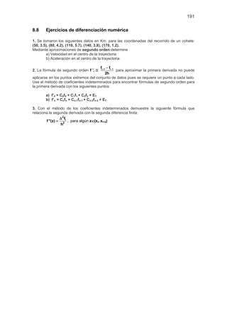 191
8.8 Ejercicios de diferenciación numérica
1. Se tomaron los siguientes datos en Km. para las coordenadas del recorrido de un cohete:
(50, 3.5), (80, 4.2), (110, 5.7), (140, 3.8), (170, 1.2).
Mediante aproximaciones de segundo orden determine
a) Velocidad en el centro de la trayectoria
b) Aceleración en el centro de la trayectoria
2. La fórmula de segundo orden f ’i ≅ i 1 i 1f f
2h
+ −−
para aproximar la primera derivada no puede
aplicarse en los puntos extremos del conjunto de datos pues se requiere un punto a cada lado.
Use el método de coeficientes indeterminados para encontrar fórmulas de segundo orden para
la primera derivada con los siguientes puntos:
a) f’0 = C0f0 + C1f1 + C2f2 + ET
b) f’n = Cnfn + Cn-1fn-1 + Cn-2fn-2 + ET
3. Con el método de los coeficientes indeterminados demuestre la siguiente fórmula que
relaciona la segunda derivada con la segunda diferencia finita:
2
i
2
f
f ''(z)
h
∆
= , para algún z∈(xi, xi+2)
 
