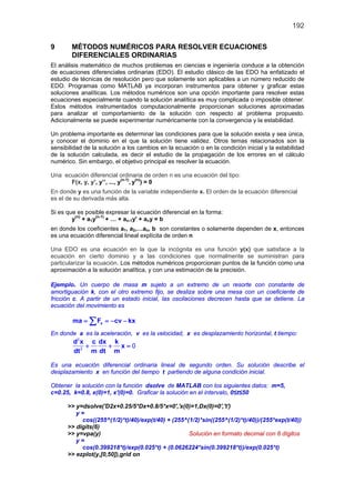 192
9 MÉTODOS NUMÉRICOS PARA RESOLVER ECUACIONES
DIFERENCIALES ORDINARIAS
El análisis matemático de muchos problemas en ciencias e ingeniería conduce a la obtención
de ecuaciones diferenciales ordinarias (EDO). El estudio clásico de las EDO ha enfatizado el
estudio de técnicas de resolución pero que solamente son aplicables a un número reducido de
EDO. Programas como MATLAB ya incorporan instrumentos para obtener y graficar estas
soluciones analíticas. Los métodos numéricos son una opción importante para resolver estas
ecuaciones especialmente cuando la solución analítica es muy complicada o imposible obtener.
Estos métodos instrumentados computacionalmente proporcionan soluciones aproximadas
para analizar el comportamiento de la solución con respecto al problema propuesto.
Adicionalmente se puede experimentar numéricamente con la convergencia y la estabilidad.
Un problema importante es determinar las condiciones para que la solución exista y sea única,
y conocer el dominio en el que la solución tiene validez. Otros temas relacionados son la
sensibilidad de la solución a los cambios en la ecuación o en la condición inicial y la estabilidad
de la solución calculada, es decir el estudio de la propagación de los errores en el cálculo
numérico. Sin embargo, el objetivo principal es resolver la ecuación.
Una ecuación diferencial ordinaria de orden n es una ecuación del tipo:
F(x, y, y’, y’’, ..., y
(n-1)
, y(n)
) = 0
En donde y es una función de la variable independiente x. El orden de la ecuación diferencial
es el de su derivada más alta.
Si es que es posible expresar la ecuación diferencial en la forma:
y(n)
+ a1y(n-1)
+ … + an-1y' + any = b
en donde los coeficientes a1, a2,…an, b son constantes o solamente dependen de x, entonces
es una ecuación diferencial lineal explícita de orden n
Una EDO es una ecuación en la que la incógnita es una función y(x) que satisface a la
ecuación en cierto dominio y a las condiciones que normalmente se suministran para
particularizar la ecuación. Los métodos numéricos proporcionan puntos de la función como una
aproximación a la solución analítica, y con una estimación de la precisión.
Ejemplo. Un cuerpo de masa m sujeto a un extremo de un resorte con constante de
amortiguación k, con el otro extremo fijo, se desliza sobre una mesa con un coeficiente de
fricción c. A partir de un estado inicial, las oscilaciones decrecen hasta que se detiene. La
ecuación del movimiento es
xma F cv kx= =− −∑
En donde a es la aceleración, v es la velocidad, x es desplazamiento horizontal, t tiempo:
d x c dx k
x
dt m dt m
+ + =
2
2
0
Es una ecuación diferencial ordinaria lineal de segundo orden. Su solución describe el
desplazamiento x en función del tiempo t partiendo de alguna condición inicial.
Obtener la solución con la función dsolve de MATLAB con los siguientes datos: m=5,
c=0.25, k=0.8, x(0)=1, x'(0)=0. Graficar la solución en el intervalo, 0≤t≤50
>> y=dsolve('D2x+0.25/5*Dx+0.8/5*x=0','x(0)=1,Dx(0)=0','t')
y =
cos((255^(1/2)*t)/40)/exp(t/40) + (255^(1/2)*sin((255^(1/2)*t)/40))/(255*exp(t/40))
>> digits(6)
>> y=vpa(y) Solución en formato decimal con 6 dígitos
y =
cos(0.399218*t)/exp(0.025*t) + (0.0626224*sin(0.399218*t))/exp(0.025*t)
>> ezplot(y,[0,50]),grid on
 