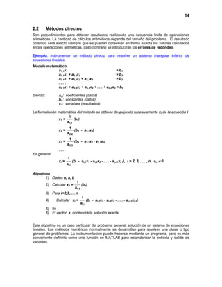 14
2.2 Métodos directos
Son procedimientos para obtener resultados realizando una secuencia finita de operaciones
aritméticas. La cantidad de cálculos aritméticos depende del tamaño del problema. El resultado
obtenido será exacto siempre que se puedan conservar en forma exacta los valores calculados
en las operaciones aritméticas, caso contrario se introducirán los errores de redondeo.
Ejemplo. Instrumentar un método directo para resolver un sistema triangular inferior de
ecuaciones lineales.
Modelo matemático
a1,1x1 = b1
a2,1x1 + a2,2x2 = b2
a3,1x1 + a3,2x2 + a3,3x3 = b3
. . . .
an,1x1 + an,2x2 + ax,3x3 + . . . + an,nxn = bn
Siendo: ai,j: coeficientes (datos)
bi : constantes (datos)
xi : variables (resultados)
La formulación matemática del método se obtiene despejando sucesivamente xi de la ecuación i
x1 =
1,1
1
a
(b1)
x2 =
2,2
1
a
(b2 - a2,1x1)
x3 =
3,3
1
a
(b3 - a3,1x1 - a3,2x2)
. . .
En general:
xi =
i,i
1
a
(bi - ai,1x1 - ai,2x2 - . . . - ai,i-1xi-1), i = 2, 3, . . . , n, ai,i ≠ 0
Algoritmo
1) Dados n, a, b
2) Calcular x1 =
1,1
1
a
(b1)
3) Para i=2,3,…, n
4) Calcular xi =
i,i
1
a
(bi - ai,1x1 - ai,2x2 - . . . - ai,i-1xi-1)
5) fin
6) El vector x contendrá la solución exacta
Este algoritmo es un caso particular del problema general: solución de un sistema de ecuaciones
lineales. Los métodos numéricos normalmente se desarrollan para resolver una clase o tipo
general de problemas. La instrumentación puede hacerse mediante un programa, pero es más
conveniente definirlo como una función en MATLAB para estandarizar la entrada y salida de
variables.
 