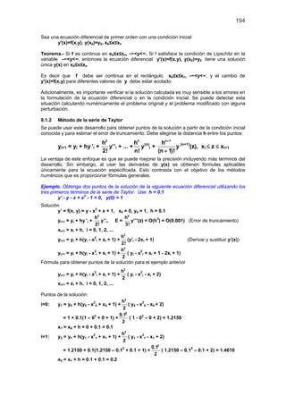 194
Sea una ecuación diferencial de primer orden con una condición inicial:
y'(x)=f(x,y), y(x0)=y0, x0≤x≤xn
Teorema.- Si f es continua en x0≤x≤xn, -∞<y<∞. Si f satisface la condición de Lipschitz en la
variable -∞<y<∞, entonces la ecuación diferencial y'(x)=f(x,y), y(x0)=y0 tiene una solución
única y(x) en x0≤x≤xn
Es decir que f debe ser continua en el rectángulo x0≤x≤xn, -∞<y<∞, y el cambio de
y'(x)=f(x,y) para diferentes valores de y debe estar acotado.
Adicionalmente, es importante verificar si la solución calculada es muy sensible a los errores en
la formulación de la ecuación diferencial o en la condición inicial. Se puede detectar esta
situación calculando numéricamente el problema original y el problema modificado con alguna
perturbación.
9.1.2 Método de la serie de Taylor
Se puede usar este desarrollo para obtener puntos de la solución a partir de la condición inicial
conocida y para estimar el error de truncamiento. Debe elegirse la distancia h entre los puntos:
yi+1 = yi + hy ’i +
2
h
2!
y’’i + ... +
n
h
n!
y(n)
i +
n 1
h
(n 1)!
+
+
y (n+1)
(z), xi ≤ z ≤ xi+1
La ventaja de este enfoque es que se puede mejorar la precisión incluyendo más términos del
desarrollo. Sin embargo, al usar las derivadas de y(x) se obtienen fórmulas aplicables
únicamente para la ecuación especificada. Esto contrasta con el objetivo de los métodos
numéricos que es proporcionar fórmulas generales.
Ejemplo. Obtenga dos puntos de la solución de la siguiente ecuación diferencial utilizando los
tres primeros términos de la serie de Taylor. Use h = 0.1
y’ - y - x + x2
- 1 = 0, y(0) = 1
Solución
y’ = f(x, y) = y - x2
+ x + 1, x0 = 0, y0 = 1, h = 0.1
yi+1 = yi + hy ’i +
2
h
2!
y’’i, E =
3
h
3!
y’’’(z) = O(h3
) = O(0.001) (Error de truncamiento)
xi+1 = xi + h, i = 0, 1, 2, ...
yi+1 = yi + h(yi - x2
i + xi + 1) +
2
h
2!
(y’i - 2xi + 1) (Derivar y sustituir y’(x))
yi+1 = yi + h(yi - x2
i + xi + 1) +
2
h
2
( yi - x2
i + xi + 1 - 2xi + 1)
Fórmula para obtener puntos de la solución para el ejemplo anterior
yi+1 = yi + h(yi - x2
i + xi + 1) +
2
h
2
( yi - x2
i - xi + 2)
xi+1 = xi + h, i = 0, 1, 2, ...
Puntos de la solución:
i=0: y1 = y0 + h(y0 - x2
0 + x0 + 1) +
2
h
2
( y0 - x2
0 - x0 + 2)
= 1 + 0.1(1 – 02
+ 0 + 1) +
2
0.1
2
( 1 - 02
– 0 + 2) = 1.2150
x1 = x0 + h = 0 + 0.1 = 0.1
i=1: y2 = y1 + h(y1 - x2
1 + x1 + 1) +
2
h
2
( y1 - x2
1 - x1 + 2)
= 1.2150 + 0.1(1.2150 – 0.12
+ 0.1 + 1) +
2
0.1
2
( 1.2150 – 0.12
– 0.1 + 2) = 1.4610
x2 = x1 + h = 0.1 + 0.1 = 0.2
 