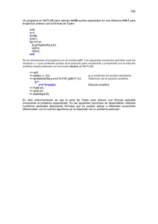 196
Un programa en MATLAB para calcular m=20 puntos espaciados en una distancia h=0.1 para
el ejercicio anterior con la fórmula de Taylor:
x=0;
y=1;
m=20;
h=0.1;
for i=1:m
[x,y]=taylor2(x,y,h);
u(i)=x;
v(i)=y;
end
Se ha almacenado el programa con el nombre ed1. Los siguientes comandos permiten usar los
vectores u, v que contienen puntos de la solución para visualizarla y compararla con la solución
analítica exacta obtenida con la función dsolve de MATLAB.
>> ed1
>> plot(u, v, 'o'); u, v contienen los puntos calculados
>> g=dsolve('Dy-y-x+x^2-1=0','y(0)=1','x') Obtención de la solución analítica.
g =
x+x^2+exp(x) Solución analítica
>> hold on;
>> grid on;
>> ezplot(g,0,2);
En esta instrumentación se usa la serie de Taylor para deducir una fórmula aplicable
únicamente al problema especificado. En las siguientes secciones se desarrollarán métodos
numéricos generales deduciendo fórmulas que se pueden aplicar a diferentes ecuaciones
diferenciales, con lo cual los algoritmos ya no dependen de un problema particular.
 
