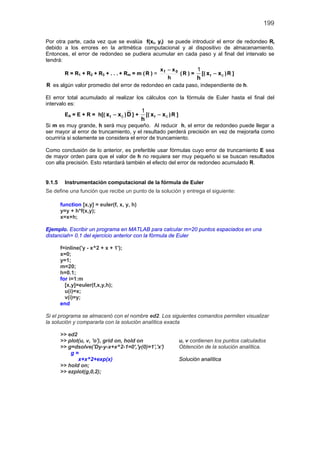 199
Por otra parte, cada vez que se evalúa f(xi, yi) se puede introducir el error de redondeo Ri
debido a los errores en la aritmética computacional y al dispositivo de almacenamiento.
Entonces, el error de redondeo se pudiera acumular en cada paso y al final del intervalo se
tendrá:
R = R1 + R2 + R3 + . . . + Rm = m (R ) =
h
xx 0f −
(R ) =
h
1
[( fx x− 0 )R ]
R es algún valor promedio del error de redondeo en cada paso, independiente de h.
El error total acumulado al realizar los cálculos con la fórmula de Euler hasta el final del
intervalo es:
EA = E + R = h[( fx x− 0 )D ] +
h
1
[( fx x− 0 )R ]
Si m es muy grande, h será muy pequeño. Al reducir h, el error de redondeo puede llegar a
ser mayor al error de truncamiento, y el resultado perderá precisión en vez de mejorarla como
ocurriría si solamente se considera el error de truncamiento.
Como conclusión de lo anterior, es preferible usar fórmulas cuyo error de truncamiento E sea
de mayor orden para que el valor de h no requiera ser muy pequeño si se buscan resultados
con alta precisión. Esto retardará también el efecto del error de redondeo acumulado R.
9.1.5 Instrumentación computacional de la fórmula de Euler
Se define una función que recibe un punto de la solución y entrega el siguiente:
function [x,y] = euler(f, x, y, h)
y=y + h*f(x,y);
x=x+h;
Ejemplo. Escribir un programa en MATLAB para calcular m=20 puntos espaciados en una
distanciah= 0.1 del ejercicio anterior con la fórmula de Euler
f=inline('y - x^2 + x + 1');
x=0;
y=1;
m=20;
h=0.1;
for i=1:m
[x,y]=euler(f,x,y,h);
u(i)=x;
v(i)=y;
end
Si el programa se almacenó con el nombre ed2. Los siguientes comandos permiten visualizar
la solución y compararla con la solución analítica exacta
>> ed2
>> plot(u, v, 'o'), grid on, hold on u, v contienen los puntos calculados
>> g=dsolve('Dy-y-x+x^2-1=0','y(0)=1','x') Obtención de la solución analítica.
g =
x+x^2+exp(x) Solución analítica
>> hold on;
>> ezplot(g,0,2);
 