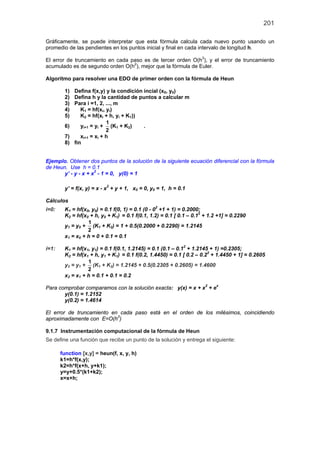 201
Gráficamente, se puede interpretar que esta fórmula calcula cada nuevo punto usando un
promedio de las pendientes en los puntos inicial y final en cada intervalo de longitud h.
El error de truncamiento en cada paso es de tercer orden O(h3
), y el error de truncamiento
acumulado es de segundo orden O(h2
), mejor que la fórmula de Euler.
Algoritmo para resolver una EDO de primer orden con la fórmula de Heun
1) Defina f(x,y) y la condición incial (x0, y0)
2) Defina h y la cantidad de puntos a calcular m
3) Para i =1, 2, ..., m
4) K1 = hf(xi, yi)
5) K2 = hf(xi + h, yi + K1))
6) yi+1 = yi +
1
2
(K1 + K2) .
7) xi+1 = xi + h
8) fin
Ejemplo. Obtener dos puntos de la solución de la siguiente ecuación diferencial con la fórmula
de Heun. Use h = 0.1
y’ - y - x + x2
- 1 = 0, y(0) = 1
y’ = f(x, y) = x - x2
+ y + 1, x0 = 0, y0 = 1, h = 0.1
Cálculos
i=0: K1 = hf(x0, y0) = 0.1 f(0, 1) = 0.1 (0 - 02
+1 + 1) = 0.2000;
K2 = hf(x0 + h, y0 + K1) = 0.1 f(0.1, 1.2) = 0.1 [ 0.1 – 0.12
+ 1.2 +1] = 0.2290
y1 = y0 +
1
2
(K1 + K2) = 1 + 0.5(0.2000 + 0.2290) = 1.2145
x1 = x0 + h = 0 + 0.1 = 0.1
i=1: K1 = hf(x1, y1) = 0.1 f(0.1, 1.2145) = 0.1 (0.1 – 0.12
+ 1.2145 + 1) =0.2305;
K2 = hf(x1 + h, y1 + K1) = 0.1 f(0.2, 1.4450) = 0.1 [ 0.2 – 0.22
+ 1.4450 + 1] = 0.2605
y2 = y1 +
1
2
(K1 + K2) = 1.2145 + 0.5(0.2305 + 0.2605) = 1.4600
x2 = x1 + h = 0.1 + 0.1 = 0.2
Para comprobar comparamos con la solución exacta: y(x) = x + x2
+ ex
y(0.1) = 1.2152
y(0.2) = 1.4614
El error de truncamiento en cada paso está en el orden de los milésimos, coincidiendo
aproximadamente con E=O(h3
)
9.1.7 Instrumentación computacional de la fórmula de Heun
Se define una función que recibe un punto de la solución y entrega el siguiente:
function [x,y] = heun(f, x, y, h)
k1=h*f(x,y);
k2=h*f(x+h, y+k1);
y=y+0.5*(k1+k2);
x=x+h;
 
