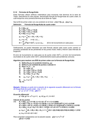 203
9.1.8 Fórmulas de Runge-Kutta
Estas fórmulas utilizan artificios matemáticos para incorporar más términos de la serie de
Taylor. Describimos la más popular, denominada fórmula de Runge-Kutta de cuarto orden, la
cual incluye los cinco primeros términos de la Serie de Taylor.
Sea la ED de primer orden con una condición en el inicio: y’(x) = f(x, y), y(x0) = y0
Definición: Fórmula de Runge-Kutta de cuarto orden
K1 = hf(xi, yi)
K2 = hf(xi + h/2, yi + K1/2)
K3 = hf(xi + h/2, yi + K2/2)
K4 = hf(xi + h, yi + K3)
yi+1 = yi +
1
6
(K1 + 2K2 + 2K3 + K4)
xi+1 = xi + h, i = 0, 1, 2, ...
E =
5
h
5!
y(5)
(z) = O(h5
), xi ≤ z ≤ xi+1 (Error de truncamiento en cada paso)
Gráficamente, se puede interpretar que esta fórmula calcula cada nuevo punto usando un
promedio ponderado de las pendientes en los puntos inicial, medio y final en cada intervalo de
longitud h.
El error de truncamiento en cada paso es de quinto orden O(h5
), y el error de truncamiento
acumulado es de cuarto orden O(h4
), suficientemente exacto para problemas comunes.
Algoritmo para resolver una EDO de primer orden con la fórmula de Runge-Kutta
1) Defina f(x,y) y la condición inicial (x0, y0)
2) Defina h y la cantidad de puntos a calcular m
3) Para i =1, 2, ..., m
4) K1 = hf(xi, yi)
5) K2 = hf(xi + h/2, yi + K1/2)
6) K3 = hf(xi + h/2, yi + K2/2)
7) K4 = hf(xi + h, yi + K3)
8) yi+1 = yi +
1
6
(K1 + 2K2 + 2K3 + K4) .
9) xi+1 = xi + h
10) fin
Ejemplo. Obtenga un punto de la solución de la siguiente ecuación diferencial con la fórmula
de Runge-Kutta de cuarto orden. Use h = 0.1
y’ - y - x + x2
- 1 = 0, y(0) = 1
Ecuación diferencial
y’ = f(x, y) = x - x2
+ y + 1, x0 = 0, y0 = 1, h = 0.1
Cálculo de los puntos
i=0: K1 = hf(x0, y0) = 0.1 f(0, 1) = 0.1 (0 - 02
+1 + 1) = 0.2000;
K2 = hf(x0 + h/2, y0 + K1/2) = 0.1 f(0.05, 1.1) = 0.1 (0.05-0.052
+1.1+1) = 0.2148
K3 = hf(x0 + h/2, y0 + K2/2) = 0.1 f(0.05, 1.1074) = 0.1 (0.05-0.052
+1.1074+1) = 0.2155
K4 = hf(x0 + h, y0 + K3) = 0.1 f(0.1, 1.2155) = 0.1 (0.1-0.12
+1.2155+1) = 0.2305
y1 = y0 +
1
6
(K1 + 2K2 + 2K3 + K4 ) = 1 +
1
6
[0.2 + 2(0.2148)+2(0.2155)+0.2305] = 1.2152
x1 = x0 + h = 0 + 0.1 = 0.1
Para comprobar comparamos con la solución exacta: y(x) = x + x2
+ ex
y(0.1) = 1.2152
 