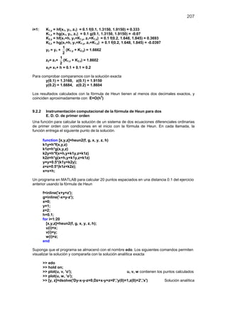 207
i=1: K1,y = hf(x1, y1, z1) = 0.1 f(0.1, 1.3150, 1.9150) = 0.333
K1,z = hg(x1, y1, z1) = 0.1 g(0.1, 1.3150, 1.9150) = -0.07
K2,y = hf(x1+h, y1+K1,y, z1+K1,z) = 0.1 f(0.2, 1.648, 1.845) = 0.3693
K2,z = hg(x1+h, y1+K1,y, z1+K1,z) = 0.1 f(0.2, 1.648, 1.845) = -0.0397
y2 = y1 +
1
2
(K1,y + K2,y) = 1.6662
z2= z1+
1
2
(K1,z + K2,z) = 1.8602
x2= x1+ h = 0.1 + 0.1 = 0.2
Para comprobar comparamos con la solución exacta
y(0.1) = 1.3160, z(0.1) = 1.9150
y(0.2) = 1.6684, z(0.2) = 1.8604
Los resultados calculados con la fórmula de Heun tienen al menos dos decimales exactos, y
coinciden aproximadamente con E=O(h3
)
9.2.2 Instrumentación computacional de la fórmula de Heun para dos
E. D. O. de primer orden
Una función para calcular la solución de un sistema de dos ecuaciones diferenciales ordinarias
de primer orden con condiciones en el inicio con la fórmula de Heun. En cada llamada, la
función entrega el siguiente punto de la solución.
function [x,y,z]=heun2(f, g, x, y, z, h)
k1y=h*f(x,y,z)
k1z=h*g(x,y,z)
k2y=h*f(x+h,y+k1y,z+k1z)
k2z=h*g(x+h,y+k1y,z+k1z)
y=y+0.5*(k1y+k2y);
z=z+0.5*(k1z+k2z);
x=x+h;
Un programa en MATLAB para calcular 20 puntos espaciados en una distancia 0.1 del ejercicio
anterior usando la fórmula de Heun
f=inline('x+y+z');
g=inline('-x+y-z');
x=0;
y=1;
z=2;
h=0.1;
for i=1:20
[x,y,z]=heun2(f, g, x, y, z, h);
u(i)=x;
v(i)=y;
w(i)=z;
end
Suponga que el programa se almacenó con el nombre edo. Los siguientes comandos permiten
visualizar la solución y compararla con la solución analítica exacta
>> edo
>> hold on;
>> plot(u, v, 'o'); u, v, w contienen los puntos calculados
>> plot(u, w, 'o');
>> [y, z]=dsolve('Dy-x-y-z=0,Dz+x-y+z=0','y(0)=1,z(0)=2','x') Solución analítica
 