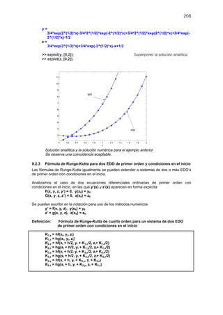 208
y =
3/4*exp(2^(1/2)*x)-3/4*2^(1/2)*exp(-2^(1/2)*x)+3/4*2^(1/2)*exp(2^(1/2)*x)+3/4*exp(-
2^(1/2)*x)-1/2
z =
3/4*exp(2^(1/2)*x)+3/4*exp(-2^(1/2)*x)-x+1/2
>> ezplot(y, [0,2]); Superponer la solución analítica
>> ezplot(z, [0,2]);
Solución analítica y la solución numérica para el ejemplo anterior
Se observa una coincidencia aceptable.
9.2.3 Fórmula de Runge-Kutta para dos EDO de primer orden y condiciones en el inicio
Las fórmulas de Runge-Kutta igualmente se pueden extender a sistemas de dos o más EDO’s
de primer orden con condiciones en el inicio.
Analizamos el caso de dos ecuaciones diferenciales ordinarias de primer orden con
condiciones en el inicio, en las que y’(x) y z’(x) aparecen en forma explícita
F(x, y, z, y’) = 0, y(x0) = y0
G(x, y, z, z’) = 0, z(x0) = z0
Se pueden escribir en la notación para uso de los métodos numéricos
y’ = f(x, y, z), y(x0) = y0
z’ = g(x, y, z), z(x0) = z0
Definición: Fórmula de Runge-Kutta de cuarto orden para un sistema de dos EDO
de primer orden con condiciones en el inicio
K1,y = hf(xi, yi, zi)
K1,z = hg(xi, yi, zi)
K2,y = hf(xi + h/2, yi + K1,y/2, zi+ K1,z/2)
K2,z = hg(xi + h/2, yi + K1,y/2, zi+ K1,z/2)
K3,y = hf(xi + h/2, yi + K2,y/2, zi+ K2,z/2)
K3,z = hg(xi + h/2, yi + K2,y/2, zi+ K2,z/2)
K4,y = hf(xi + h, yi + K3,y, zi + K3,z)
K4,z = hg(xi + h, yi + K3,y, zi + K3,z)
 