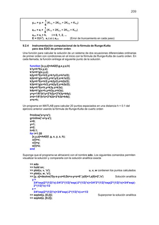 209
yi+1 = yi +
1
6
(K1,y + 2K2,y + 2K3,y + K4,y)
zi+1 = zi +
1
6
(K1,z + 2K2,z + 2K3,z + K4,z)
xi+1 = xi + h, i = 0, 1, 2, ...
E = O(h5
), xi ≤ z ≤ xi+1 (Error de truncamiento en cada paso)
9.2.4 Instrumentación computacional de la fórmula de Runge-Kutta
para dos EDO de primer orden
Una función para calcular la solución de un sistema de dos ecuaciones diferenciales ordinarias
de primer orden con condiciones en el inicio con la fórmula de Runge-Kutta de cuarto orden. En
cada llamada, la función entrega el siguiente punto de la solución.
function [x,y,z]=rk42(f,g,x,y,z,h)
k1y=h*f(x,y,z);
k1z=h*g(x,y,z);
k2y=h*f(x+h/2,y+k1y/2,z+k1z/2);
k2z=h*g(x+h/2,y+k1y/2,z+k1z/2);
k3y=h*f(x+h/2,y+k2y/2,z+k2z/2);
k3z=h*g(x+h/2,y+k2y/2,z+k2z/2);
k4y=h*f(x+h,y+k3y,z+k3z);
k4z=h*g(x+h,y+k3y,z+k3z);
y=y+1/6*(k1y+2*k2y+2*k3y+k4y);
z=z+1/6*(k1z+2*k2z+2*k3z+k4z);
x=x+h;
Un programa en MATLAB para calcular 20 puntos espaciados en una distancia h = 0.1 del
ejercicio anterior usando la fórmula de Runge-Kutta de cuarto orden
f=inline('x+y+z');
g=inline('-x+y-z');
x=0;
y=1;
z=2;
h=0.1;
for i=1:20
[x,y,z]=rk42(f, g, x, y, z, h);
u(i)=x;
v(i)=y;
w(i)=z;
end
Suponga que el programa se almacenó con el nombre edo. Los siguientes comandos permiten
visualizar la solución y compararla con la solución analítica exacta
>> edo
>> hold on;
>> plot(u, v, 'o'); u, v, w contienen los puntos calculados
>> plot(u, w, 'o');
>> [y, z]=dsolve('Dy-x-y-z=0,Dz+x-y+z=0','y(0)=1,z(0)=2','x') Solución analítica
y =
3/4*exp(2^(1/2)*x)-3/4*2^(1/2)*exp(-2^(1/2)*x)+3/4*2^(1/2)*exp(2^(1/2)*x)+3/4*exp(-
2^(1/2)*x)-1/2
z =
3/4*exp(2^(1/2)*x)+3/4*exp(-2^(1/2)*x)-x+1/2
>> ezplot(y, [0,2]); Superponer la solución analítica
>> ezplot(z, [0,2]);
 