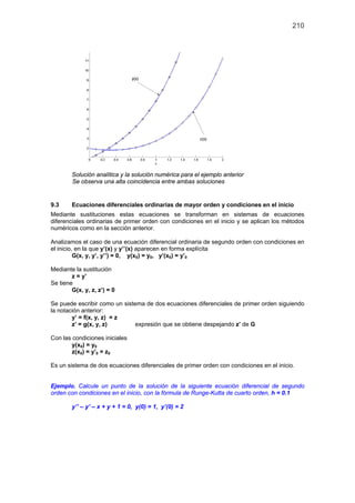 210
Solución analítica y la solución numérica para el ejemplo anterior
Se observa una alta coincidencia entre ambas soluciones
9.3 Ecuaciones diferenciales ordinarias de mayor orden y condiciones en el inicio
Mediante sustituciones estas ecuaciones se transforman en sistemas de ecuaciones
diferenciales ordinarias de primer orden con condiciones en el inicio y se aplican los métodos
numéricos como en la sección anterior.
Analizamos el caso de una ecuación diferencial ordinaria de segundo orden con condiciones en
el inicio, en la que y’(x) y y’’(x) aparecen en forma explícita
G(x, y, y’, y’’) = 0, y(x0) = y0, y’(x0) = y’0
Mediante la sustitución
z = y’
Se tiene
G(x, y, z, z’) = 0
Se puede escribir como un sistema de dos ecuaciones diferenciales de primer orden siguiendo
la notación anterior:
y’ = f(x, y, z) = z
z’ = g(x, y, z) expresión que se obtiene despejando z’ de G
Con las condiciones iniciales
y(x0) = y0
z(x0) = y’0 = z0
Es un sistema de dos ecuaciones diferenciales de primer orden con condiciones en el inicio.
Ejemplo. Calcule un punto de la solución de la siguiente ecuación diferencial de segundo
orden con condiciones en el inicio, con la fórmula de Runge-Kutta de cuarto orden, h = 0.1
y’’ – y’ – x + y + 1 = 0, y(0) = 1, y’(0) = 2
 