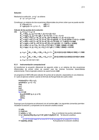 211
Solución
Mediante la sustitución z = y’ se obtiene
z’ – z – x + y + 1 = 0
Constituyen un sistema de dos ecuaciones diferenciales de primer orden que se puede escribir
y’ = f(x,y,z) = z, y(0) = 1
z’ = g(x,y,z) = x – y + z – 1, z(0) = 2
Cálculo de los puntos de la solución
i=0: x0 = 0, y0 = 1, z0 = 2
K1,y = hf(x0, y0, z0) = 0.1 f(0, 1, 2) = 0.1 (2) = 0.2
K1,z = hg(x0, y0, z0) = 0.1 g(0, 1, 2) = 0.1 (0 – 1 + 2 – 1) = 0
K2,y = hf(x0 + h/2, y0 + K1,y/2, z0+ K1,z/2)= 0.1f(0.05, 1.1, 2) = 0.1( 2) = 0.2
K2,z = hgx0 + h/2, y0 + K1,y/2, z0+ K1,z/2)= 0.1g(0.05, 1.1, 2) =0.1(0.05-1.1+2-1) = -0.005
K3,y = hf(x0 + h/2, y0 + K2,y/2, z0+ K2,z/2) = 0.1 f( 0.05, 1.1, 1.9975) = 0.1998
K3,z = hg(x0 + h/2, y0 + K2,y/2, z0+ K2,z/2) = 0.1 g( 0.05, 1.1, 1.9975) = -0.0052
K4,y = hf(x0 + h, y0 + K3,y, z0 + K3,z) = 0.1 f(0.1, 1.1998, 1.9948) = 0.1995
K4,z = hgx0 + h, y0 + K3,y, z0 + K3,z) = 0.1 g0.1, 1.1998, 1.9948) = -0.0105
y1 = y0 +
1
6
(K1,y + 2K2,y + 2K3,y + K4,y) = 1 +
1
6
[0.2+2(0.2)+2(0.1998)+0.1995] = 1.1998
z1 = z0 +
1
6
(K1,z + 2K2,z + 2K3,z + K4,z) = 2 +
1
6
[0+2(-0.005)+2(-0.0052)-0.0105]=1.9948
x1 = x0 + h = 0 + 0.1 = 0.1
9.3.1 Instrumentación computacional
Al transformar la ecuación diferencial de segundo orden a un sistema de dos ecuaciones
diferenciales de primer orden se pueden usar las mismas funciones desarrolladas
anteriormente. Para el ejemplo anterior se usará función rk42
Un programa en MATLAB para calcular 20 puntos de la solución, espaciados en una distancia
0.1 para el ejercicio anterior usando la fórmula de Runge-Kutta de cuarto orden
f=inline('0*x + 0*y + z');
g=inline('x - y + z - 1');
x=0;
y=1;
z=2;
h=0.1;
for i=1:20
[x,y,z]=rk42(f, g, x, y, z, h);
u(i)=x;
v(i)=y;
end
Suponga que el programa se almacenó con el nombre edo. Los siguientes comandos permiten
visualizar la solución y compararla con la solución analítica exacta
>> edo
>> hold on;
>> plot(u, v, 'o'); % u, v contienen los puntos calculados
>> y = dsolve('D2y-Dy-x+y+1=0','y(0)=1,Dy(0)=2','x') % Solución analítica
y =
x+1/3*3^(1/2)*exp(1/2*x)*sin(1/2*3^(1/2)*x)+exp(1/2*x)*cos(1/2*3^(1/2)*x)
>> ezplot(y, [0,2]); % Superponer la solución analítica
 