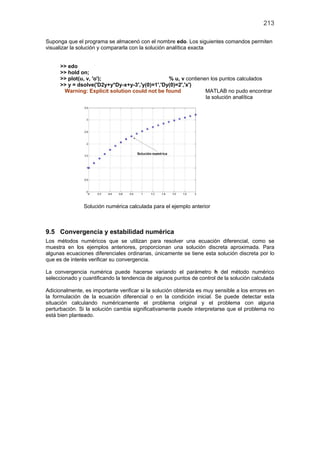 213
Suponga que el programa se almacenó con el nombre edo. Los siguientes comandos permiten
visualizar la solución y compararla con la solución analítica exacta
>> edo
>> hold on;
>> plot(u, v, 'o'); % u, v contienen los puntos calculados
>> y = dsolve('D2y+y*Dy-x+y-3','y(0)=1','Dy(0)=2','x')
Warning: Explicit solution could not be found MATLAB no pudo encontrar
la solución analítica
Solución numérica calculada para el ejemplo anterior
9.5 Convergencia y estabilidad numérica
Los métodos numéricos que se utilizan para resolver una ecuación diferencial, como se
muestra en los ejemplos anteriores, proporcionan una solución discreta aproximada. Para
algunas ecuaciones diferenciales ordinarias, únicamente se tiene esta solución discreta por lo
que es de interés verificar su convergencia.
La convergencia numérica puede hacerse variando el parámetro h del método numérico
seleccionado y cuantificando la tendencia de algunos puntos de control de la solución calculada
Adicionalmente, es importante verificar si la solución obtenida es muy sensible a los errores en
la formulación de la ecuación diferencial o en la condición inicial. Se puede detectar esta
situación calculando numéricamente el problema original y el problema con alguna
perturbación. Si la solución cambia significativamente puede interpretarse que el problema no
está bien planteado.
 
