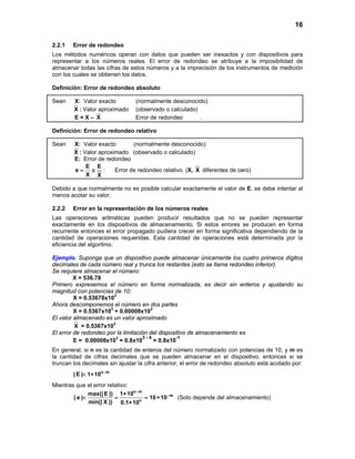 16
2.2.1 Error de redondeo
Los métodos numéricos operan con datos que pueden ser inexactos y con dispositivos para
representar a los números reales. El error de redondeo se atribuye a la imposibilidad de
almacenar todas las cifras de estos números y a la imprecisión de los instrumentos de medición
con los cuales se obtienen los datos.
Definición: Error de redondeo absoluto
Sean X: Valor exacto (normalmente desconocido)
X : Valor aproximado (observado o calculado)
E = X – X Error de redondeo .
Definición: Error de redondeo relativo
Sean X: Valor exacto (normalmente desconocido)
X : Valor aproximado (observado o calculado)
E: Error de redondeo
E E
e
X X
= ≅ : Error de redondeo relativo. (X, X diferentes de cero)
Debido a que normalmente no es posible calcular exactamente el valor de E, se debe intentar al
menos acotar su valor.
2.2.2 Error en la representación de los números reales
Las operaciones aritméticas pueden producir resultados que no se pueden representar
exactamente en los dispositivos de almacenamiento. Si estos errores se producen en forma
recurrente entonces el error propagado pudiera crecer en forma significativa dependiendo de la
cantidad de operaciones requeridas. Esta cantidad de operaciones está determinada por la
eficiencia del algoritmo.
Ejemplo. Suponga que un dispositivo puede almacenar únicamente los cuatro primeros dígitos
decimales de cada número real y trunca los restantes (esto se llama redondeo inferior).
Se requiere almacenar el número:
X = 536.78
Primero expresemos el número en forma normalizada, es decir sin enteros y ajustando su
magnitud con potencias de 10:
X = 0.53678x103
Ahora descomponemos el número en dos partes
X = 0.5367x103
+ 0.00008x103
El valor almacenado es un valor aproximado
X = 0.5367x103
El error de redondeo por la limitación del dispositivo de almacenamiento es
E = 0.00008x103
= 0.8x10
3 - 4
= 0.8x10
-1
En general, si n es la cantidad de enteros del número normalizado con potencias de 10, y m es
la cantidad de cifras decimales que se pueden almacenar en el dispositivo, entonces si se
truncan los decimales sin ajustar la cifra anterior, el error de redondeo absoluto está acotado por:
n m
| E | 1 10 −
< ∗
Mientras que el error relativo:
n m
m
n
max(| E |) 1 10
| e | 10 10
min(| X |) 0.1 10
−
−∗
< = =∗
∗
(Solo depende del almacenamiento)
 