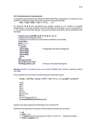 218
9.6.3 Instrumentación computacional
La siguiente instrumentación del método de diferencias finitas corresponde a la solución de una
ecuación de diferencias después de ser escrita en forma estandarizada
(P)yi-1 + (Q)yi + (R)yi+1 = (S), i = 1, 2, 3, . . . , n-1
En donde P, Q, R, S son expresiones que pueden contener xi y h, siendo x la variable
independiente. La función entrega los puntos calculados de la solución x, y en los vectores u,
v. Los puntos en los bordes: (x0, y0) y (xn, yn) son dados como datos, n es la cantidad de sub
intervalos.
function [u,v] = edodif(P, Q, R, S, x0, y0, xn, yn, n)
% Método de Diferencias Finitas
% Solución de una EDO con condiciones constantes en los bordes
h=(xn-x0)/n;
clear a b c d;
for i=1:n-1
x=x0+h*i;
a(i)=eval(P); % Diagonales del sistema tridiagonal
b(i)=eval(Q);
c(i)=eval(R);
d(i)=eval(S);
u(i)=x;
end
d(1)=d(1)-a(1)*y0;
d(n-1)=d(n-1)-c(n-1)*yn;
v=tridiagonal(a,b,c,d); % Solucion del sistema tridiagonal
Ejemplo. Escribir un programa que usa la función EDODIF para resolver el ejemplo anterior
con n=20
Forma estándar de la ecuación de diferencias para el ejemplo anterior
(2+h)yi-1 + (2h2
-4)yi + (2-h)yi+1 = 4h2 ix
e + 6h2
, i=1, 2,..., n-1; y0=y(0)=1; yn=y(1)=5
n=20;
x0=0;
y0=1;
xn=1;
yn=5;
P='2+h';
Q='2*h^2-4';
R='2-h';
S='4*h^2*exp(x)+6*h^2';
[u,v]=edodif(P,Q,R,S,x0,y0,xn,yn,n);
Suponer que este programa es almacenado con el nombre P6.
Escribimos las siguientes líneas para activarlo desde la ventana de comandos
>> p6;
>> plot(u,v,'o');
>> y=dsolve('D2y-Dy+y-2*exp(x)-3=0','y(0)=1','y(1)=5','x'); %Solución analítica
>> hold on, ezplot(y,[0,1])
 