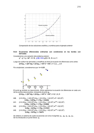 219
Comparación de las soluciones analítica y numérica para el ejemplo anterior
9.6.4 Ecuaciones diferenciales ordinarias con condiciones en los bordes con
derivadas
Consideremos una variación del problema anterior:
y’’ - y’ + y - 2ex
- 3 = 0, y’(0) = 0.5, y(1) = 5, 0 ≤ x ≤ 1
Luego de sustituir las derivadas y simplificar se tiene la ecuación de diferencias como antes:
(2+h)yi-1 + (2h2
-4)yi + (2-h)yi+1 = 4h2 ix
e + 6h2
, i = 1, 2, ..., n-1
Por simplicidad, consideremos que h = 0.25
El punto y0 también es desconocido. Ahora aplicamos la ecuación de diferencias en cada uno
de los puntos desconocidos, incluyendo el punto y0
(2+h)yi-1 + (2h2
-4)yi + (2-h)yi+1 = 4h2 ix
e + 6h2
, i = 0, 1, 2, 3
i=0: (2+0.25)y-1 + (2(0.252
)-4)y0 + (2-0.25)y1 = 4(0.252
) 0
e + 6(0.252
)
2.25y-1- 3.875y0 + 1.75y1 = 0.6250
i=1: (2+0.25)y0 + (2(0.252
)-4)y1 + (2-0.25)y2 = 4(0.252
) 0.25
e + 6(0.252
)
2.25y0 - 3.875y1 + 1.75y2 = 0.6960
i=2: (2+0.25)y1 + (2(0.252
)-4)y2 + (2-0.25)y3 = 4(0.252
) 0.5
e + 6(0.252
)
2.25y1 - 3.875y2 + 1.75y3 = 0.7872
i=3: (2+0.25)y2 + (2(0.252
)-4)y3 + (2-0.25)y4 = 4(0.252
) 0.75
e + 6(0.252
)
2.25y2 - 3.875y3 = -7.8475
Se obtiene un sistema de cuatro ecuaciones con cinco incógnitas: y-1, y0, y1, y2, y3 .
Se ha introducido un punto ficticio y-1
 