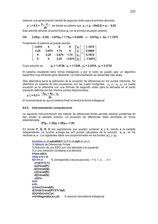 220
Usamos una aproximación central de segundo orden para la primera derivada
y ’0 = 0.5 = 1 1y y
2h
−−
de donde se obtiene que y-1 = y1 - 2h(0.5) = y1 - 0.25
Esto permite eliminar el punto ficticio y-1 en la primera ecuación anterior:
i=0: 2.25(y1 - 0.25) - 3.875y0 + 1.75y1 = 0.6250 ⇒ -3.875y0 + 4y1 = 1.1875
Finalmente, el sistema se puede escribir:
0
1
2
3
y3.875 4 0 0 1.1875
y2.25 3.875 1.75 0 0.6960
y0 2.25 3.875 1.75 0.7872
y0 0 2.25 3.875 7.8475
−     
    −     =
    −
    
− −    
Cuya solución es: y0 = 1.4738, y1 = 1.7246, y2 = 2.3216, y3 = 3.3732
El sistema resultante tiene forma tridiagonal, y por lo tanto se puede usar un algoritmo
específico muy eficiente para resolverlo. La instrumentación se desarrolla más abajo.
Otra alternativa sería la aplicación de la ecuación de diferencias en los puntos interiores. Se
obtendría un sistema de tres ecuaciones con las cuatro incógnitas: y0, y1, y2, y3. La cuarta
ecuación se la obtendría con una fórmula de segundo orden para la derivada en el punto
izquierdo definida con los mismos puntos desconocidos:
y ’0 = 0.5 = 0 1 23y 4y y
2h
− + −
El inconveniente es que el sistema final no tendrá la forma tridiagonal.
9.6.5 Instrumentación computacional
La siguiente instrumentación del método de diferencias finitas permite resolver problemas de
tipo similar al ejemplo anterior. La ecuación de diferencias debe escribirse en forma
estandarizada
(P)yi-1 + (Q)yi + (R)yi+1 = (S)
En donde P, Q, R, S son expresiones que pueden contener xi y h, siendo x la variable
independiente. La función entrega los n-1 puntos calculados de la solución x, y en los
vectores u, v. Los siguientes datos son proporcionados en los bordes: y’0 y yn
function [u,v]=edodifdi(P,Q,R,S,x0,dy0,xn,yn,n)
% Método de Diferencias Finitas
% Solución de una EDO con una derivada a la izquierda
% y una condición constante a la derecha
h=(xn-x0)/n;
clear a b c d;
for i=1:n % corresponde a las ecuaciones i = 0, 1, 2, ..., n-1
x=x0+h*(i-1);
a(i)=eval(P);
b(i)=eval(Q);
c(i)=eval(R);
d(i)=eval(S);
u(i)=x;
end
x=h;
c(1)=c(1)+eval(P);
d(1)=d(1)+eval(P)*2*h*dy0;
d(n)=d(n)-c(n)*yn;
v=tridiagonal(a,b,c,d); % solucion del sistema tridiagonal
 