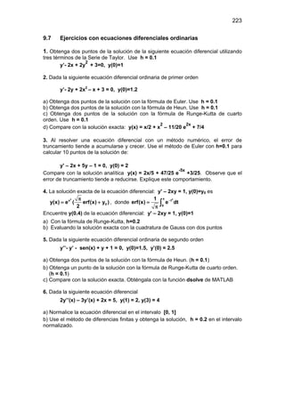 223
9.7 Ejercicios con ecuaciones diferenciales ordinarias
1. Obtenga dos puntos de la solución de la siguiente ecuación diferencial utilizando
tres términos de la Serie de Taylor. Use h = 0.1
y’- 2x + 2y
2
+ 3=0, y(0)=1
2. Dada la siguiente ecuación diferencial ordinaria de primer orden
y’- 2y + 2x2
– x + 3 = 0, y(0)=1.2
a) Obtenga dos puntos de la solución con la fórmula de Euler. Use h = 0.1
b) Obtenga dos puntos de la solución con la fórmula de Heun. Use h = 0.1
c) Obtenga dos puntos de la solución con la fórmula de Runge-Kutta de cuarto
orden. Use h = 0.1
d) Compare con la solución exacta: y(x) = x/2 + x
2
– 11/20 e
2x
+ 7/4
3. Al resolver una ecuación diferencial con un método numérico, el error de
truncamiento tiende a acumularse y crecer. Use el método de Euler con h=0.1 para
calcular 10 puntos de la solución de:
y' – 2x + 5y – 1 = 0, y(0) = 2
Compare con la solución analítica y(x) = 2x/5 + 47/25 e
-5x
+3/25. Observe que el
error de truncamiento tiende a reducirse. Explique este comportamiento.
4. La solución exacta de la ecuación diferencial: y' – 2xy = 1, y(0)=y0 es
2
x
0y(x) e ( erf(x) y )
2
π
= + , donde
2x
t
0
1
erf(x) e dt−
=
π
∫
Encuentre y(0.4) de la ecuación diferencial: y' – 2xy = 1, y(0)=1
a) Con la fórmula de Runge-Kutta, h=0.2
b) Evaluando la solución exacta con la cuadratura de Gauss con dos puntos
5. Dada la siguiente ecuación diferencial ordinaria de segundo orden
y’’- y’ - sen(x) + y + 1 = 0, y(0)=1.5, y’(0) = 2.5
a) Obtenga dos puntos de la solución con la fórmula de Heun. (h = 0.1)
b) Obtenga un punto de la solución con la fórmula de Runge-Kutta de cuarto orden.
(h = 0.1)
c) Compare con la solución exacta. Obténgala con la función dsolve de MATLAB
6. Dada la siguiente ecuación diferencial
2y’’(x) – 3y’(x) + 2x = 5, y(1) = 2, y(3) = 4
a) Normalice la ecuación diferencial en el intervalo [0, 1]
b) Use el método de diferencias finitas y obtenga la solución, h = 0.2 en el intervalo
normalizado.
 