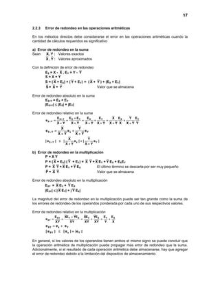 17
2.2.3 Error de redondeo en las operaciones aritméticas
En los métodos directos debe considerarse el error en las operaciones aritméticas cuando la
cantidad de cálculos requeridos es significativo
a) Error de redondeo en la suma
Sean X, Y : Valores exactos
X , Y : Valores aproximados
Con la definición de error de redondeo
EX = X - X , EY = Y - Y
S = X + Y
S = ( X + EX) + ( Y + EY) = ( X + Y ) + (EX + EY)
S = X + Y Valor que se almacena
Error de redondeo absoluto en la suma
EX+Y = EX + EY
|EX+Y| ≤ |EX| + |EY|
Error de redondeo relativo en la suma
X Y X Y X Y X Y
X Y
E E E E E E EX Y
e
X Y X Y X Y X Y X Y X X Y Y
+
+
+
= = = + = +
+ + + + + +
X Y x Y
X Y
e e e
X Y X Y
+= +
+ +
X Y x Y
X Y
| e | | e | | e |
X Y X Y
+ ≤ +
+ +
b) Error de redondeo en la multiplicación
P = X Y
P = ( X + EX) ( Y + EY) = X Y + X EY + Y EX + EXEY
P = X Y + X EY + Y EX El último término se descarta por ser muy pequeño
P = X Y Valor que se almacena
Error de redondeo absoluto en la multiplicación
EXY = X EY + Y EX
|EXY| ≤ | X EY| + | Y EX|
La magnitud del error de redondeo en la multiplicación puede ser tan grande como la suma de
los errores de redondeo de los operandos ponderada por cada uno de sus respectivos valores.
Error de redondeo relativo en la multiplicación
XY Y X Y X Y X
XY
E XE YE XE YE E E
e
XY XY XY XY Y X
+
= = = + = +
XY x Ye e e= +
|XY x Y| e | | e | e |≤ +
En general, si los valores de los operandos tienen ambos el mismo signo se puede concluir que
la operación aritmética de multiplicación puede propagar más error de redondeo que la suma.
Adicionalmente, si el resultado de cada operación aritmética debe almacenarse, hay que agregar
el error de redondeo debido a la limitación del dispositivo de almacenamiento.
 
