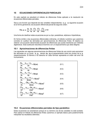 224
10 ECUACIONES DIFERENCIALES PARCIALES
En este capítulo se estudiará el método de diferencias finitas aplicado a la resolución de
ecuaciones diferenciales parciales.
Sea u una función que depende de dos variables independientes x, y. La siguiente ecuación
es la forma general de una ecuación diferencial parcial de segundo orden:
F(x, y, u,
u
x
∂
∂
,
u
y
∂
∂
,
2
2
u
x
∂
∂
,
2
2
u
y
∂
∂
,
2
u
x y
∂
∂ ∂
) = 0
Una forma de clasificar estas ecuaciones es por su tipo: parabólicas, elípticas e hiperbólicas,
En forma similar a las ecuaciones diferenciales ordinarias, el método numérico que usaremos
consiste en sustituir las derivadas por aproximaciones de diferencias finitas. El objetivo es
obtener una ecuación denominada ecuación de diferencias que pueda resolverse por métodos
algebraicos. Esta sustitución discretiza el dominio con un espaciamiento que debe elegirse.
10.1 Aproximaciones de diferencias finitas
Las siguientes son algunas aproximaciones de diferencias finitas de uso común para aproximar
las derivadas en un punto xi, yj, siendo ∆x, ∆y el espaciamiento entre los puntos de x, y,
respectivamente. El término a la derecha en cada fórmula representa el orden del error de
truncamiento.
i,j i 1,j i,ju u u
O( x)
x x
+∂ −
= + ∆
∂ ∆
(8.1)
i,j i,j 1 i,ju u u
O( y)
y y
+∂ −
= + ∆
∂ ∆
(8.2)
i,j i,j i,j 1u u u
O( y)
y y
−∂ −
= + ∆
∂ ∆
(8.3)
i,j i 1,j i 1,j 2
u u u
O( x)
x 2( x)
+ −∂ −
= + ∆
∂ ∆
(8.4)
0,j 0,j 1,j 2,j 2
u 3u 4u u
O( x)
x 2( x)
∂ − + −
= + ∆
∂ ∆
(8.5)
2
i,j i 1,j i,j i 1,j 2
2 2
u u 2u u
O( x)
x ( x)
+ −∂ − +
= + ∆
∂ ∆
(8.6)
2
i,j i,j 1 i,j i,j 1 2
2 2
u u 2u u
O( y)
y ( y)
+ −∂ − +
= + ∆
∂ ∆
(8.7)
10.2 Ecuaciones diferenciales parciales de tipo parabólico
Estas ecuaciones se caracterizan porque en su dominio una de las variables no está acotada.
Para aplicar el método de diferencias finitas usaremos un ejemplo básico para posteriormente
interpretar los resultados obtenidos.
 