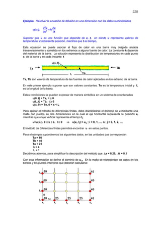 225
Ejemplo. Resolver la ecuación de difusión en una dimensión con los datos suministrados
u(x,t):
2
2
u u
k
tx
∂ ∂
=
∂∂
Suponer que u es una función que depende de x, t, en donde u representa valores de
temperatura, x representa posición, mientras que t es tiempo,
Esta ecuación se puede asociar al flujo de calor en una barra muy delgada aislada
transversalmente y sometida en los extremos a alguna fuente de calor. La constante k depende
del material de la barra. La solución representa la distribución de temperaturas en cada punto
x de la barra y en cada instante t
u(x, t)
Ta, Tb son valores de temperatura de las fuentes de calor aplicadas en los extremo de la barra.
En este primer ejemplo suponer que son valores constantes. To es la temperatura inicial y L
es la longitud de la barra.
Estas condiciones se pueden expresar de manera simbólica en un sistema de coordenadas
u(0, t) = Ta, t ≥ 0
u(L, t) = Tb, t ≥ 0
u(x, 0) = To, 0 < x < L
Para aplicar el método de diferencias finitas, debe discretizarse el dominio de u mediante una
malla con puntos en dos dimensiones en la cual el eje horizontal representa la posición xi
mientras que el eje vertical representa el tiempo tj.
u=u(x,t), 0 ≤ x ≤ L, t ≥ 0 ⇒ u(xi, tj) = ui,j ; i = 0, 1, ..., n; j = 0, 1, 2, ....
El método de diferencias finitas permitirá encontrar u en estos puntos.
Para el ejemplo supondremos los siguientes datos, en las unidades que correspondan
Ta = 60
Tb = 40
To = 25
k = 4
L = 1
Decidimos además, para simplificar la descripción del método que ∆x = 0.25, ∆t = 0.1
Con esta información se define el dominio de ui,j. En la malla se representan los datos en los
bordes y los puntos interiores que deberán calcularse:
Ta Tb
ToL
 