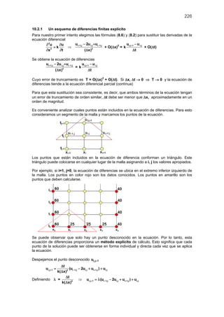 226
10.2.1 Un esquema de diferencias finitas explícito
Para nuestro primer intento elegimos las fórmulas (8.6) y (8.2) para sustituir las derivadas de la
ecuación diferencial
2
2
u u
k
tx
∂ ∂
=
∂∂
⇒
i 1,j i,j i 1,j
2
u 2u u
( x)
+ −− +
∆
+ O(∆x)2
=
i,j 1 i,ju u
k
t
+ −
∆
+ O(∆t)
Se obtiene la ecuación de diferencias
i 1,j i,j i 1,j
2
u 2u u
( x)
+ −− +
∆
=
i,j 1 i,ju u
k
t
+ −
∆
Cuyo error de truncamiento es T = O(∆x)2
+ O(∆t). Si ∆x, ∆t → 0 ⇒ T → 0 y la ecuación de
diferencias tiende a la ecuación diferencial parcial (contínua)
Para que esta sustitución sea consistente, es decir, que ambos términos de la ecuación tengan
un error de truncamiento de orden similar, ∆t debe ser menor que ∆x, aproximadamente en un
orden de magnitud.
Es conveniente analizar cuales puntos están incluidos en la ecuación de diferencias. Para esto
consideramos un segmento de la malla y marcamos los puntos de la ecuación.
Los puntos que están incluidos en la ecuación de diferencia conforman un triángulo. Este
triángulo puede colocarse en cualquier lugar de la malla asignando a i, j los valores apropiados.
Por ejemplo, si i=1, j=0, la ecuación de diferencias se ubica en el extremo inferior izquierdo de
la malla. Los puntos en color rojo son los datos conocidos. Los puntos en amarillo son los
puntos que deben calcularse.
Se puede observar que solo hay un punto desconocido en la ecuación. Por lo tanto, esta
ecuación de diferencias proporciona un método explícito de cálculo. Esto significa que cada
punto de la solución puede ser obtenerse en forma individual y directa cada vez que se aplica
la ecuación.
Despejamos el punto desconocido i,j 1u +
i,j 1 i 1,j i,j i 1,j i,j2
t
u (u 2u u ) u
k( x)
+ − +
∆
= − + +
∆
Definiendo λ = 2
t
k( x)
∆
∆
⇒ i,j 1 i 1,j i,j i 1,j i,ju (u 2u u ) u+ − +=λ − + +
 