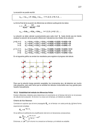 227
La ecuación se puede escribir
i,j 1 i 1,j i,j i 1,ju u (1 2 )u u+ − += λ + − λ + λ , i = 1, 2, 3; j = 0, 1, 2, . . .
La forma final de la ecuación de diferencias se obtiene sustituyendo los datos:
λ = 2 2
t 0.1
0.4
k( x) 4(0.25)
∆
= =
∆
i,j 1 i 1,j i,j i 1,ju 0.4u 0.2u 0.4u+ − += + + , i = 1, 2, 3; j = 0, 1, 2, . . .
La solución se debe calcular sucesivamente para cada nivel tj hasta donde sea de interés
analizar la solución de la ecuación diferencial. Calculemos dos niveles de la solución:
j = 0, i = 1: u1,1 = 0.4u0,0 + 0.2u1,0 + 0.4u2,0 = 0.4(60) + 0.2(25) + 0.4(25) = 39
i = 2: u2,1 = 0.4u1,0 + 0.2u2,0 + 0.4u3,0 = 0.4(25) + 0.2(25) + 0.4(25) = 25
i = 3: u3,1 = 0.4u2,0 + 0.2u3,0 + 0.4u4,0 = 0.4(25) + 0.2(25) + 0.4(40) = 31
j = 1, i = 1: u1,2 = 0.4u0,1 + 0.2u1,1 + 0.4u2,1 = 0.4(60) + 0.2(39) + 0.4(25) = 41.8
i = 2: u2,2 = 0.4u1,1 + 0.2u2,1 + 0.4u3,1 = 0.4(39) + 0.2(25) + 0.4(31) = 33
i = 3: u3,2 = 0.4u2,1 + 0.2u3,1 + 0.4u4,1 = 0.4(25) + 0.2(31) + 0.4(40) = 32.2
En el siguiente gráfico se anotan los resultados para registrar el progreso del cálculo
Para que la solución tenga precisión aceptable, los incrementos ∆x y ∆t deberían ser mucho
más pequeños, pero esto haría que la cantidad de cálculos involucrados sea muy grande para
hacerlo manualmente.
10.2.2 Estabilidad del método de diferencias finitas
Existen diferentes métodos para determinar el crecimiento en el tiempo del error en el proceso
de cálculo de la solución. Si el error no crece con el tiempo, el método es estable.
Criterio de Von Newman
Consiste en suponer que el error propagado i,jE en el tiempo en cada punto (xi ,tj) tiene forma
exponencial compleja:
i j1 x t
i,jE e
− β +α
= ,
Si se define el coeficiente de amplificación del error en iteraciones consecutivas:
i j
i j
1 x (t t)
i,j 1 t
1 x t
i,j
E e
M e
E e
− β +α +∆
+ α∆
− β +α
= = =
Entonces, si | t
eα∆
| ≤ 1 el error no crecerá en el tiempo y el método es estable.
 