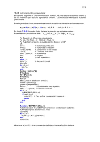 229
10.2.3 Instrumentación computacional
El siguiente programa es una instrumentación en MATLAB para resolver el ejemplo anterior y
es una referencia para aplicarlo a problemas similares. Los resultados obtenidos se muestran
gráficamente.
Para la generalización es conveniente expresar la ecuación de diferencias en forma estándar
ui, j+1 = (P) ui-1, j + (Q)ui, j + (R)ui+1,j, i = 1, 2, 3, . . . , n-1; j = 1, 2, 3, . . .
En donde P, Q, R dependen de los datos de la ecuación que se desea resolver.
Para el ejemplo propuesto se tiene: i,j 1 i 1,j i,j i 1,ju u (1 2 )u u+ − += λ + − λ + λ ,
% Ecuación de diferencias estandarizada
% U(i,j+1)=(P)U(i-1,j) + (Q)U(i,j) + (R)U(i-1,j)
% P,Q,R son constantes evaluadas con los datos de la EDP
clf;
m=11; % Número de puntos en x
n=100; % Número de niveles en t
Ta=60; Tb=40; % Condiciones en los bordes
To=25; % Condición en el inicio
dx=0.1; dt=0.01; % incrementos
L=1; % longitud
k=4; % dato especificado
clear x U;
U(1)=Ta; % Asignación inicial
U(m)=Tb;
for i=2:m-1
U(i)=To;
end
lambda = dt/(k*dx^2);
P=lambda;
Q=1-2*lambda;
R=lambda;
hold on;
title('Curvas de distribución térmica');
xlabel('X (distancia)');
ylabel('U (temperatura)');
x=0:dx:L; % Coordenadas para el gráfico
plot(x,U,'r'); grid on; % Distribución inicial
for j=1:n
U=EDPDIF(P,Q,R,U,m);
if mod(j,5)==0
plot(x,U,'r'); % Para graficar curvas cada 5 niveles de t
pause
end
end
function u=EDPDIF(P,Q,R,U,m)
% Solución U(x,t) de una EDP con condiciones constantes en los bordes
% Método explícito de diferencias finitas
u(1)=U(1);
for i=2:m-1
u(i)=P*U(i-1)+Q*U(i)+R*U(i+1);
end
u(m)=U(m);
Almacenar la función y el programa y ejecutarlo para obtener el gráfico siguiente
 