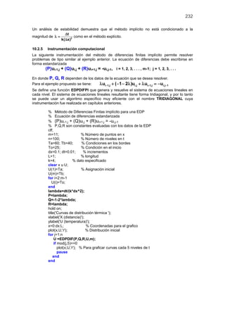 232
Un análisis de estabilidad demuestra que el método implícito no está condicionado a la
magnitud de 2
t
k( x)
∆
λ =
∆
como en el método explícito.
10.2.5 Instrumentación computacional
La siguiente instrumentación del método de diferencias finitas implícito permite resolver
problemas de tipo similar al ejemplo anterior. La ecuación de diferencias debe escribirse en
forma estandarizada
(P)ui-1,j + (Q)ui,j + (R)ui+1,j = -ui,j-1, i = 1, 2, 3, . . . , m-1; j = 1, 2, 3, . . .
En donde P, Q, R dependen de los datos de la ecuación que se desea resolver.
Para el ejemplo propuesto se tiene: i 1,j i,j i 1,j i,j 1u ( 1 2 )u u u− + −λ + − − λ + λ = −
Se define una función EDPDIFPI que genera y resuelve el sistema de ecuaciones lineales en
cada nivel. El sistema de ecuaciones lineales resultante tiene forma tridiagonal, y por lo tanto
se puede usar un algoritmo específico muy eficiente con el nombre TRIDIAGONAL cuya
instrumentación fue realizada en capítulos anteriores.
% Método de Diferencias Finitas implícito para una EDP
% Ecuación de diferencias estandarizada
% (P)ui-1,j + (Q)ui,j + (R)ui+1,j = -ui,j-1
% P,Q,R son constantes evaluadas con los datos de la EDP
clf;
m=11; % Número de puntos en x
n=100; % Número de niveles en t
Ta=60; Tb=40; % Condiciones en los bordes
To=25; % Condición en el inicio
dx=0.1; dt=0.01; % incrementos
L=1; % longitud
k=4; % dato especificado
clear x u U;
U(1)=Ta; % Asignación inicial
U(m)=Tb;
for i=2:m-1
U(i)=To;
end
lambda=dt/(k*dx^2);
P=lambda;
Q=-1-2*lambda;
R=lambda;
hold on;
title('Curvas de distribución térmica ');
xlabel('X (distancia)');
ylabel('U (temperatura)');
x=0:dx:L; % Coordenadas para el grafico
plot(x,U,'r'); % Distribución inicial
for j=1:n
U =EDPDIF(P,Q,R,U,m);
if mod(j,5)==0
plot(x,U,'r'); % Para graficar curvas cada 5 niveles de t
pause
end
end
 