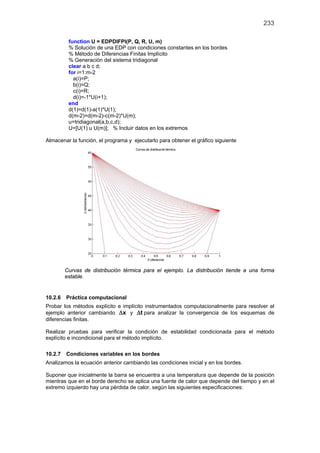 233
function U = EDPDIFPI(P, Q, R, U, m)
% Solución de una EDP con condiciones constantes en los bordes
% Método de Diferencias Finitas Implícito
% Generación del sistema tridiagonal
clear a b c d;
for i=1:m-2
a(i)=P;
b(i)=Q;
c(i)=R;
d(i)=-1*U(i+1);
end
d(1)=d(1)-a(1)*U(1);
d(m-2)=d(m-2)-c(m-2)*U(m);
u=tridiagonal(a,b,c,d);
U=[U(1) u U(m)]; % Incluir datos en los extremos
Almacenar la función, el programa y ejecutarlo para obtener el gráfico siguiente
Curvas de distribución térmica para el ejemplo. La distribución tiende a una forma
estable.
10.2.6 Práctica computacional
Probar los métodos explícito e implícito instrumentados computacionalmente para resolver el
ejemplo anterior cambiando x∆ y t∆ para analizar la convergencia de los esquemas de
diferencias finitas.
Realizar pruebas para verificar la condición de estabilidad condicionada para el método
explícito e incondicional para el método implícito.
10.2.7 Condiciones variables en los bordes
Analizamos la ecuación anterior cambiando las condiciones inicial y en los bordes.
Suponer que inicialmente la barra se encuentra a una temperatura que depende de la posición
mientras que en el borde derecho se aplica una fuente de calor que depende del tiempo y en el
extremo izquierdo hay una pérdida de calor, según las siguientes especificaciones:
 