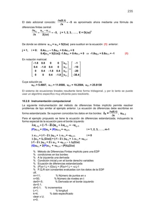 235
El dato adicional conocido:
u(0,t)
5
x
∂
= −
∂
es aproximado ahora mediante una fórmula de
diferencias finitas central:
0,j 1,j 1,ju u u
5,
x 2( x)
−∂ −
= = −
∂ ∆
j = 1, 2, 3, . . . , E = O(∆x)2
De donde se obtiene u-1,j = u1,j + 5(2∆x) para sustituir en la ecuación (1) anterior:
j = 1, i = 0: 0.4u-1,1 – 1.8u0,1 + 0.4u1,1 = 0
0.4[u1,j + 5(2∆x)] -1.8u0,1 + 0.4u1,1 = 0 ⇒ -1.8u0,1 + 0.8u1,1 = -1 (1)
En notación matricial:
0,1
1,1
2,1
3,1
u1.8 0.8 0 0 1
u0.4 1.8 0.4 0 10
u0 0.4 1.8 0.4 20
u0 0 0.4 1.8 38.4
− −    
    − −    =
    − −
    
− −     
Cuya solución es
u0,1 = 5.4667, u1,1 = 11.0500, u2,1 = 19.2584, u3,1 = 25.6130
El sistema de ecuaciones lineales resultante tiene forma tridiagonal, y por lo tanto se puede
usar un algoritmo específico muy eficiente para resolverlo.
10.2.8 Instrumentación computacional
La siguiente instrumentación del método de diferencias finitas implícito permite resolver
problemas de tipo similar al ejemplo anterior. La ecuación de diferencias debe escribirse en
forma estandarizada. Se suponen conocidos los datos en los bordes: δ0 =
u(0,t)
x
∂
∂
, um, j
Para el ejemplo propuesto se tiene la ecuación de diferencias estandarizada, incluyendo la
forma especial de la ecuación para el borde izquierdo
i 1,j i,j i 1,j i,j 1u ( 1 2 )u u u− + −λ + − − λ + λ = −
(P)ui-1,j + (Q)ui,j + (R)ui+1,j = -ui,j-1, i = 1, 2, 3, . . . , m-1
λ u-1, j + (-1 - 2 λ )u0, j + λ u1, j = -u0, j-1, i = 0
λ [u1,j + δ0 (2∆x)] + (-1 - 2 λ )u0, j + λ u1, j = -u0, j-1
(-1 - 2 λ )u0, j + 2 λ u1,j = -u0, j-1 - λ δ0(2∆x)
(Q)u0, j + 2(P)u1,j = -u0, j-1 - (P)δ0(2∆x)
% Método de Diferencias Finitas implícito para una EDP
% condiciones en los bordes:
% A la izquierda una derivada
% Condición inicial y en el borde derecho variables
% Ecuación de diferencias estandarizada
% (P)ui-1,j + (Q)ui,j + (R)ui+1,j = -ui,j-1
% P,Q,R son constantes evaluadas con los datos de la EDP
clf;
m=11; % Número de puntos en x
n=50; % Número de niveles en t
der0=-5; % Derivada en el borde izquierdo
dx=0.1;
dt=0.1; % incrementos
L=1; % longitud
k=4; % dato especificado
clear x U;
x=0;
 