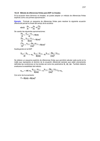 237
10.2.9 Método de diferencias finitas para EDP no lineales
Si la ecuación tiene términos no lineales, se puede adaptar un método de diferencias finitas
explícito como una primera aproximación.
Ejemplo. Formule un esquema de diferencias finitas para resolver la siguiente ecuación
diferencial parcial no lineal del campo de la acústica
u(x,t):
2
2
u u u
u k
t x x
∂ ∂ ∂
=− −
∂ ∂ ∂
Se usarán las siguientes aproximaciones:
i,j i,j 1 i,ju u u
O( t)
t t
+∂ −
= + ∆
∂ ∆
i,j i 1,j i 1,j 2
u u u
O( x)
x 2( x)
+ −∂ −
= + ∆
∂ ∆
2
i,j i 1,j i,j i 1,j 2
2 2
u u 2u u
O( x)
x ( x)
+ −∂ − +
= + ∆
∂ ∆
Sustituyendo en la EDP
i,j 1 i,j i 1,j i 1,j i 1,j i,j i 1,j
i,j 2
u u u u u 2u u
u k
t 2( x) ( x)
+ + − − +− − − +
=− −
∆ ∆ ∆
Se obtiene un esquema explícito de diferencias finitas que permitirá calcular cada punto en la
malla que represente al dominio de la ecuación diferencial siempre que estén previamente
definidas las condiciones en los bordes así como los parámetros k, t, x∆ ∆ . También debería
analizarse la estabilidad del método.
i 1,j i 1,j i 1,j i,j i 1,j
i,j 1 i,j i,j2
u u u 2u u
u t( u c ) u
2( x) ( x)
+ − − +
+
− − +
=∆ − − +
∆ ∆
Con error de truncamiento
2
T O( t) O( x)= ∆ + ∆
 