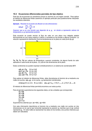 238
10.3 Ecuaciones diferenciales parciales de tipo elíptico
Este tipo de ecuaciones se caracteriza porque su dominio es una región cerrada. Para aplicar
el método de diferencias finitas usaremos un ejemplo particular para posteriormente interpretar
los resultados obtenidos.
Ejemplo. Resolver la ecuación de difusión en dos dimensiones:
u(x,y):
2 2
2 2
u u
0
x y
∂ ∂
+ =
∂ ∂
Suponer que u es una función que depende de x, y, en donde u representa valores de
temperatura, x, y representan posición.
Esta ecuación se puede asociar al flujo de calor en una placa muy delgada aislada
térmicamente en sus caras superior e inferior y sometida en los bordes a alguna condición. La
solución representa la distribución final de temperaturas en la placa en cada punto (x, y)
Ta, Tb, Tc, Td son valores de temperatura, suponer constantes, de alguna fuente de calor
aplicada en cada borde de la placa. L1, L2 son las dimensiones de la placa.
Estas condiciones se pueden expresar simbólicamente en un sistema de coordenadas X-Y:
u(0, y) = Ta, 0 < y < L2
u(L1, y) = Tb, 0 < y < L2
u(x, 0) = Tc, 0 < x < L1
u(x, L2) = Td, 0 < x < L1
Para aplicar el método de diferencias finitas, debe discretizarse el dominio de u mediante una
malla con puntos u(xi, yj), en la cual xi , yj representan coordenadas
u=u(x,y), 0 ≤ x ≤ L1, 0 ≤ y ≤ L2⇒ u(xi, yj) = ui,j ; i = 0, 1, ..., n; j = 0, 1, 2, ..., m
El método de diferencias finitas permitirá encontrar u en estos puntos.
Para el ejemplo supondremos los siguientes datos, en las unidades que correspondan
Ta = 60
Tb = 40
Tc = 50
Td = 80
L1 = 2
L2 = 1.5
Supondremos además que ∆x = 0.5, ∆y = 0.5
Con esta información describimos el dominio de u mediante una malla con puntos en dos
dimensiones en la cual el eje horizontal representa la posición xi mientras que el eje vertical
representa yj. En esta malla se representan los datos en los bordes y los puntos interiores que
deben ser calculados
 
