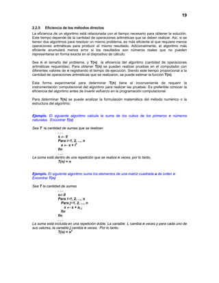 19
2.2.5 Eficiencia de los métodos directos
La eficiencia de un algoritmo está relacionada con el tiempo necesario para obtener la solución.
Este tiempo depende de la cantidad de operaciones aritméticas que se deben realizar. Así, si se
tienen dos algoritmos para resolver un mismo problema, es más eficiente el que requiere menos
operaciones aritméticas para producir el mismo resultado. Adicionalmente, el algoritmo más
eficiente acumulará menos error si los resultados son números reales que no pueden
representarse en forma exacta en el dispositivo de cálculo.
Sea n el tamaño del problema, y T(n) la eficiencia del algoritmo (cantidad de operaciones
aritméticas requeridas). Para obtener T(n) se pueden realizar pruebas en el computador con
diferentes valores de n registrando el tiempo de ejecución. Siendo este tiempo proporcional a la
cantidad de operaciones aritméticas que se realizaron, se puede estimar la función T(n).
Esta forma experimental para determinar T(n) tiene el inconveniente de requerir la
instrumentación computacional del algoritmo para realizar las pruebas. Es preferible conocer la
eficiencia del algoritmo antes de invertir esfuerzo en la programación computacional.
Para determinar T(n) se puede analizar la formulación matemática del método numérico o la
estructura del algoritmo.
Ejemplo. El siguiente algoritmo calcula la suma de los cubos de los primeros n números
naturales. Encontrar T(n)
Sea T la cantidad de sumas que se realizan
. . .
s ← 0
Para i=1, 2, ..., n
s ← s + i3
fin
. . .
La suma está dentro de una repetición que se realiza n veces, por lo tanto,
T(n) = n
Ejemplo. El siguiente algoritmo suma los elementos de una matriz cuadrada a de orden n.
Encontrar T(n)
Sea T la cantidad de sumas
. . .
s←0
Para i=1, 2, ..., n
Para j=1, 2, ..., n
s ← s + ai, j
fin
fin
. . .
La suma está incluida en una repetición doble. La variable i, cambia n veces y para cada uno de
sus valores, la variable j cambia n veces. Por lo tanto.
T(n) = n2
 