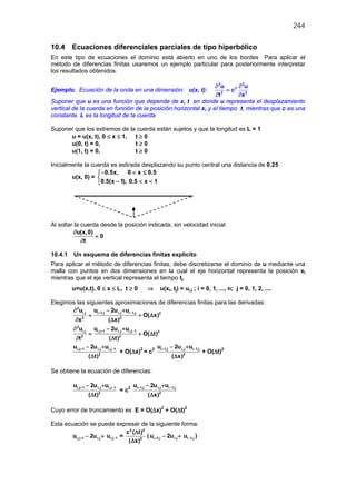 244
10.4 Ecuaciones diferenciales parciales de tipo hiperbólico
En este tipo de ecuaciones el dominio está abierto en uno de los bordes Para aplicar el
método de diferencias finitas usaremos un ejemplo particular para posteriormente interpretar
los resultados obtenidos.
Ejemplo. Ecuación de la onda en una dimensión: u(x, t):
2 2
2
2 2
u u
c
t x
∂ ∂
=
∂ ∂
Suponer que u es una función que depende de x, t en donde u representa el desplazamiento
vertical de la cuerda en función de la posición horizontal x, y el tiempo t, mientras que c es una
constante. L es la longitud de la cuerda
Suponer que los extremos de la cuerda están sujetos y que la longitud es L = 1
u = u(x, t), 0 ≤ x ≤ 1, t ≥ 0
u(0, t) = 0, t ≥ 0
u(1, t) = 0, t ≥ 0
Inicialmente la cuerda es estirada desplazando su punto central una distancia de 0.25
u(x, 0) =
0.5x, 0 x 0.5
0.5(x 1), 0.5 x 1
− < ≤

− < <
Al soltar la cuerda desde la posición indicada, sin velocidad inicial:
u(x,0)
0
t
∂
=
∂
10.4.1 Un esquema de diferencias finitas explícito
Para aplicar el método de diferencias finitas, debe discretizarse el dominio de u mediante una
malla con puntos en dos dimensiones en la cual el eje horizontal representa la posición xi
mientras que el eje vertical representa el tiempo tj.
u=u(x,t), 0 ≤ x ≤ L, t ≥ 0 ⇒ u(xi, tj) = ui,j ; i = 0, 1, ..., n; j = 0, 1, 2, ....
Elegimos las siguientes aproximaciones de diferencias finitas para las derivadas:
2
i,j i 1,j i,j i 1,j 2
2 2
u u 2u u
O( x)
x ( x)
+ −∂ − +
= + ∆
∂ ∆
2
i,j i,j 1 i,j i,j 1 2
2 2
u u 2u u
O( t)
t ( t)
+ −∂ − +
= + ∆
∂ ∆
i,j 1 i,j i,j 1
2
u 2u u
( t)
+ −− +
∆
+ O(∆x)2
= c2 i 1,j i,j i 1,j
2
u 2u u
( x)
+ −− +
∆
+ O(∆t)2
Se obtiene la ecuación de diferencias:
i,j 1 i,j i,j 1
2
u 2u u
( t)
+ −− +
∆
= c2 i 1,j i,j i 1,j
2
u 2u u
( x)
+ −− +
∆
Cuyo error de truncamiento es E = O(∆x)2
+ O(∆t)2
Esta ecuación se puede expresar de la siguiente forma:
i,j 1 i,j i,j 1u 2u u+ −− + =
2 2
2
c ( t)
( x)
∆
∆
( i 1,j i,j i 1,ju 2u u+ −− + )
 