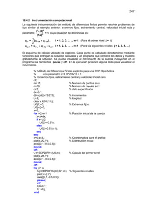 247
10.4.2 Instrumentación computacional
La siguiente instrumentación del método de diferencias finitas permite resolver problemas de
tipo similar al ejemplo anterior: extremos fijos, estiramiento central, velocidad inicial nula y
parámetro
2 2
2
c ( t)
( x)
∆
∆
= 1 cuya ecuación de diferencias es:
i,1u = i 1,0 i 1,0
1
(u u )
2
+ −+ , i = 1, 2, 3, . . . , m-1 (Para el primer nivel j = 1)
i,j 1u + = i 1,j i 1,j i,j 1u u u+ − −+ − i = 1, 2, 3, . . . , m-1 (Para los siguientes niveles j = 2, 3, 4, ...)
El esquema de cálculo utilizado es explícito. Cada punto es calculado directamente mediante
funciones que entregan la solución calculada y un programa que contiene los datos y muestra
gráficamente la solución. Se puede visualizar el movimiento de la cuerda incluyendo en el
programa los comandos pause y clf. En la ejecución presione alguna tecla para visualizar el
movimiento.
% Método de Diferencias Finitas explícito para una EDP Hiperbólica
% con parametro c^2 dt^2/dx^2 = 1
% Extremos fijos, estiramiento central y velocidad inicial cero
clf;
m=11; % Número de puntos en x
n=50; % Número de niveles en t
c=2; % dato especificado
dx=0.1;
dt=sqrt(dx^2/2^2); % incrementos
L=1; % longitud
clear x U0 U1 Uj;
U0(1)=0; % Extremos fijos
U0(m)=0;
x=0;
for i=2:m-1 % Posición inicial de la cuerda
x=x+dx;
if x<L/2;
U0(i)=-0.5*x;
else
U0(i)=0.5*(x-1);
end
end
x=0:dx:L; % Coordenadas para el grafico
plot(x,U0,'r'); % Distribución inicial
axis([0,1,-0.5,0.5]);
pause;
clf;
U1=EDPDIFH1(U0,m); % Calculo del primer nivel
plot(x,U1,'r');
axis([0,1,-0.5,0.5]);
pause;
clf;
for j=1:n
Uj=EDPDIFHJ(U0,U1,m); % Siguientes niveles
plot(x,Uj,'r');
axis([0,1,-0.5,0.5]);
pause;
clf;
U0=U1;
U1=Uj;
end
 