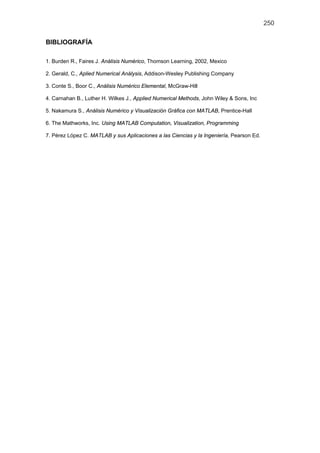 250
BIBLIOGRAFÍA
1. Burden R., Faires J. Análisis Numérico, Thomson Learning, 2002, Mexico
2. Gerald, C., Aplied Numerical Análysis, Addison-Wesley Publishing Company
3. Conte S., Boor C., Análisis Numérico Elemental, McGraw-Hill
4. Carnahan B., Luther H. Wilkes J., Applied Numerical Methods, John Wiley & Sons, Inc
5. Nakamura S., Análisis Numérico y Visualización Gráfica con MATLAB, Prentice-Hall
6. The Mathworks, Inc. Using MATLAB Computation, Visualization, Programming
7. Pérez López C. MATLAB y sus Aplicaciones a las Ciencias y la Ingeniería, Pearson Ed.
 