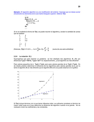 20
Ejemplo. El siguiente algoritmo es una modificación del anterior. Suponga que se desea sumar
únicamente los elementos de la sub-matriz triangular superior. Obtener T(n)
. . .
s←0
Para i=1, 2, ..., n
Para j=i, i+1, ..., n
s ← s + ai, j
fin
fin
. . .
Si no es evidente la forma de T(n), se puede recorrer el algoritmo y anotar la cantidad de sumas
que se realizan
i j
1 n
2 n-1
3 n-2
... ...
n-1 2
n 1
Entonces, T(n) = 1 + 2 + .... + n =
2
n n n
(n 1)
2 2 2
+ = + (suma de una serie aritmética)
2.2.6 La notación O( )
Supongamos que para resolver un problema se han diseñado dos algoritmos: A y B, con
eficiencias TA(n) = 10n+2, TB(n) = 2n2
+ 3, respectivamente. ¿Cual algoritmo es más eficiente?.
Para valores pequeños de n, TB(n) < TA(n), pero para valores grandes de n, TA(n) < TB(n). Es
de interés práctico determinar la eficiencia de los algoritmos para valores grandes de n, por lo
tanto el algoritmo A es más eficiente que el algoritmo B como se puede observar en el gráfico:
Si T(n) incluye términos con n que tienen diferente orden, es suficiente considerar el término de
mayor orden pues es el que determina la eficiencia del algoritmo cuando n es grande. No es
necesario incluir los coeficientes y las constantes.
 