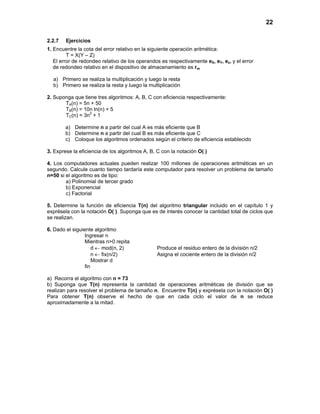 22
2.2.7 Ejercicios
1. Encuentre la cota del error relativo en la siguiente operación aritmética:
T = X(Y – Z)
El error de redondeo relativo de los operandos es respectivamente eX, eY, ez, y el error
de redondeo relativo en el dispositivo de almacenamiento es rm
a) Primero se realiza la multiplicación y luego la resta
b) Primero se realiza la resta y luego la multiplicación
2. Suponga que tiene tres algoritmos: A, B, C con eficiencia respectivamente:
TA(n) = 5n + 50
TB(n) = 10n ln(n) + 5
TC(n) = 3n2
+ 1
a) Determine n a partir del cual A es más eficiente que B
b) Determine n a partir del cual B es más eficiente que C
c) Coloque los algoritmos ordenados según el criterio de eficiencia establecido
3. Exprese la eficiencia de los algoritmos A, B, C con la notación O( )
4. Los computadores actuales pueden realizar 100 millones de operaciones aritméticas en un
segundo. Calcule cuanto tiempo tardaría este computador para resolver un problema de tamaño
n=50 si el algoritmo es de tipo:
a) Polinomial de tercer grado
b) Exponencial
c) Factorial
5. Determine la función de eficiencia T(n) del algoritmo triangular incluido en el capítulo 1 y
exprésela con la notación O( ). Suponga que es de interés conocer la cantidad total de ciclos que
se realizan.
6. Dado el siguiente algoritmo
Ingresar n
Mientras n>0 repita
d ← mod(n, 2) Produce el residuo entero de la división n/2
n ← fix(n/2) Asigna el cociente entero de la división n/2
Mostrar d
fin
a) Recorra el algoritmo con n = 73
b) Suponga que T(n) representa la cantidad de operaciones aritméticas de división que se
realizan para resolver el problema de tamaño n. Encuentre T(n) y exprésela con la notación O( )
Para obtener T(n) observe el hecho de que en cada ciclo el valor de n se reduce
aproximadamente a la mitad.
 