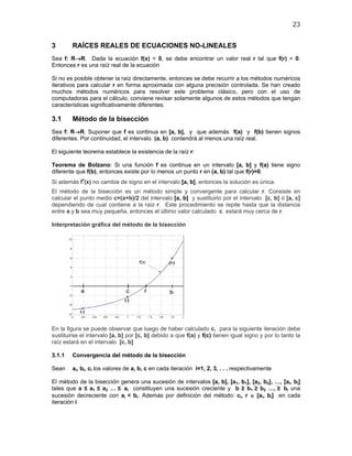 23
3 RAÍCES REALES DE ECUACIONES NO-LINEALES
Sea f: R→R. Dada la ecuación f(x) = 0, se debe encontrar un valor real r tal que f(r) = 0.
Entonces r es una raíz real de la ecuación
Si no es posible obtener la raíz directamente, entonces se debe recurrir a los métodos numéricos
iterativos para calcular r en forma aproximada con alguna precisión controlada. Se han creado
muchos métodos numéricos para resolver este problema clásico, pero con el uso de
computadoras para el cálculo, conviene revisar solamente algunos de estos métodos que tengan
características significativamente diferentes.
3.1 Método de la bisección
Sea f: R→R. Suponer que f es continua en [a, b], y que además f(a) y f(b) tienen signos
diferentes. Por continuidad, el intervalo (a, b) contendrá al menos una raíz real.
El siguiente teorema establece la existencia de la raíz r:
Teorema de Bolzano: Si una función f es continua en un intervalo [a, b] y f(a) tiene signo
diferente que f(b), entonces existe por lo menos un punto r en (a, b) tal que f(r)=0.
Si además f'(x) no cambia de signo en el intervalo [a, b], entonces la solución es única.
El método de la bisección es un método simple y convergente para calcular r. Consiste en
calcular el punto medio c=(a+b)/2 del intervalo [a, b] y sustituirlo por el intervalo [c, b] ó [a, c]
dependiendo de cual contiene a la raíz r. Este procedimiento se repite hasta que la distancia
entre a y b sea muy pequeña, entonces el último valor calculado c estará muy cerca de r.
Interpretación gráfica del método de la bisección
En la figura se puede observar que luego de haber calculado c, para la siguiente iteración debe
sustituirse el intervalo [a, b] por [c, b] debido a que f(a) y f(c) tienen igual signo y por lo tanto la
raíz estará en el intervalo [c, b]
3.1.1 Convergencia del método de la bisección
Sean ai, bi, ci los valores de a, b, c en cada iteración i=1, 2, 3, . . . respectivamente
El método de la bisección genera una sucesión de intervalos [a, b], [a1, b1], [a2, b2], …, [ai, bi]
tales que a ≤ a1 ≤ a2 … ≤ ai constituyen una sucesión creciente y b ≥ b1 ≥ b2 …, ≥ bi una
sucesión decreciente con ai < bi. Además por definición del método: ci, r ∈ [ai, bi] en cada
iteración i
 