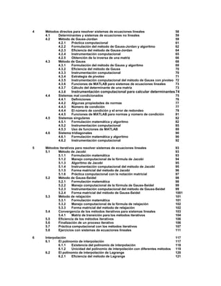 4 Métodos directos para resolver sistemas de ecuaciones lineales 58
4.1 Determinantes y sistemas de ecuaciones no lineales 59
4.2 Método de Gauss-Jordan 59
4.2.1 Práctica computacional 61
4.2.2 Formulación del método de Gauss-Jordan y algoritmo 62
4.2.3 Eficiencia del método de Gauss-Jordan 64
4.2.4 Instrumentación computacional 65
4.2.5 Obtención de la inversa de una matriz 66
4.3 Método de Gauss 68
4.3.1 Formulación del método de Gauss y algoritmo 69
4.3.2 Eficiencia del método de Gauss 70
4.3.3 Instrumentación computacional 70
4.3.4 Estrategia de pivoteo 71
4.3.5 Instrumentación computacional del método de Gauss con pivoteo 72
4.3.6 Funciones de MATLAB para sistemas de ecuaciones lineales 73
4.3.7 Cálculo del determinante de una matriz 73
4.3.8 Instrumentación computacional para calcular determinantes74
4.4 Sistemas mal condicionados 75
4.4.1 Definiciones 76
4.4.2 Algunas propiedades de normas 77
4.4.3 Número de condición 77
4.4.4 El número de condición y el error de redondeo 78
4.4.5 Funciones de MATLAB para normas y número de condición 81
4.5 Sistemas singulares 82
4.5.1 Formulación matemática y algoritmo 82
4.5.2 Instrumentación computacional 85
4.5.3 Uso de funciones de MATLAB 89
4.6 Sistema tridiagonales 90
4.6.1 Formulación matemática y algoritmo 90
4.6.2 Instrumentación computacional 92
5 Métodos iterativos para resolver sistemas de ecuaciones lineales 93
5.1 Método de Jacobi 93
5.1.1 Formulación matemática 93
5.1.2 Manejo computacional de la fórmula de Jacobi 94
5.1.3 Algoritmo de Jacobi 95
5.1.4 Instrumentación computacional del método de Jacobi 95
5.1.5 Forma matricial del método de Jacobi 96
5.1.6 Práctica computacional con la notación matricial 97
5.2 Método de Gauss-Seidel 98
5.2.1 Formulación matemática 98
5.2.2 Manejo computacional de la fórmula de Gauss-Seidel 99
5.2.3 Instrumentación computacional del método de Gauss-Seidel 99
5.2.4 Forma matricial del método de Gauss-Seidel 1001
5.3 Método de relajación 101
5.3.1 Formulación matemática 101
5.3.2 Manejo computacional de la fórmula de relajación 102
5.3.3 Forma matricial del método de relajación 102
5.4 Convergencia de los métodos iterativos para sistemas lineales 103
5.4.1 Matriz de transición para los métodos iterativos 104
5.5 Eficiencia de los métodos iterativos 106
5.6 Finalización de un proceso iterativo 106
5.7 Práctica computacional con los métodos iterativos 107
5.8 Ejercicios con sistemas de ecuaciones lineales 111
6 Interpolación 117
6.1 El polinomio de interpolación 117
6.1.1 Existencia del polinomio de interpolación 118
6.1.2 Unicidad del polinomio de interpolación con diferentes métodos 119
6.2 El polinomio de interpolación de Lagrange 120
6.2.1 Eficiencia del método de Lagrange 121
 