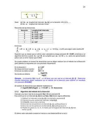 24
Sean di = bi – ai longitud del intervalo [ai, bi] en la iteración i=1, 2, 3, . . .
d = b – a longitud del intervalo inicial
Recorrido de las iteraciones
Iteración Longitud del intervalo
1 d1 = d /2
2 d2 = d1/2 = d/22
3 d3 = d2/2 = d/23
4 d4 = d3/2 = d/24
. . . . . .
i di = d/2i
Entonces
i i i i ii
i i i
i
d
0 d 0 a b c r | c r | E
2 →∞ →∞ →∞
→∞
→ ⇒ → ⇒ → ⇒ → ⇒ ∃ − <i>0 para algún valor positivo E
Suponer que se desea que el último valor calculado ci tenga precisión E = 0.001, entonces si el
algoritmo termina cuando bi – ai < E, se cumplirá que |ci – r| < E y ci será una aproximación
para r con un error menor que 0.0001
Se puede predecir el número de iteraciones que se deben realizar con el método de la Bisección
para obtener la respuesta con una precisión requerida E:
En la iteración i: di = d/2i
Se desea terminar cuando: di < E
Entonces se debe cumplir d/2i
< E
De donde se obtiene:
log(d/E)
i
log(2)
>
Ejemplo. La ecuación f(x) = x ex
- π = 0 tiene una raíz real en el intervalo [0, 2]. Determine
cuantas iteraciones deben realizarse con el método de la bisección para obtener un resultado
con precisión E=0.0001.
El número de iteraciones que deberán realizarse es:
i > log(2/0.0001)/log(2) ⇒ i >14.287 ⇒ 15 iteraciones
3.1.2 Algoritmo del método de la bisección
Calcular una raíz r real de la ecuación f(x) = 0 con precisión E.
f es contínua en un intervalo [a, b] tal que f(a) y f(b) tienen signos diferentes
1) Defina f, el intervalo inicial [a, b] y la precisión requerida E
2) Calcule el punto central del intervalo: c=(a+b)/2
3) Si f(c)=0, c es la raíz y termine
4) Si la raíz se encuentra en el intervalo [a, c], sustituya b por c
5) Si la raíz se encuentra en el intervalo [c, b] sustituya a por c
6) Repita los pasos 2), 3), 4), 5) hasta que la longitud del intervalo [a, b] sea
menor que E.
El último valor calculado c estará al menos a una distancia E de la raíz r.
 