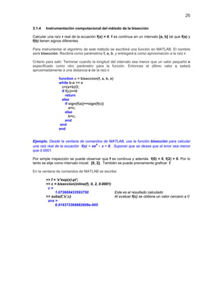 26
3.1.4 Instrumentación computacional del método de la bisección
Calcular una raíz r real de la ecuación f(x) = 0. f es contínua en un intervalo [a, b] tal que f(a) y
f(b) tienen signos diferentes
Para instrumentar el algoritmo de este método se escribirá una función en MATLAB. El nombre
será bisección. Recibirá como parámetros f, a, b, y entregará c como aproximación a la raíz r.
Criterio para salir: Terminar cuando la longitud del intervalo sea menor que un valor pequeño e
especificado como otro parámetro para la función. Entonces el último valor c estará
aproximadamente a una distancia e de la raíz r.
function c = biseccion(f, a, b, e)
while b-a >= e
c=(a+b)/2;
if f(c)==0
return
else
if sign(f(a))==sign(f(c))
a=c;
else
b=c;
end
end
end
Ejemplo. Desde la ventana de comandos de MATLAB, use la función bisección para calcular
una raíz real de la ecuación f(x) = xe
x
- π = 0. Suponer que se desea que el error sea menor
que 0.0001.
Por simple inspección se puede observar que f es continua y además f(0) < 0, f(2) > 0. Por lo
tanto se elije como intervalo inicial: [0, 2]. También se puede previamente graficar f.
En la ventana de comandos de MATLAB se escribe:
>> f = 'x*exp(x)-pi';
>> c = biseccion(inline(f), 0, 2, 0.0001)
c =
1.073669433593750 Este es el resultado calculado
>> subs(f,'x',c) Al evaluar f(c) se obtiene un valor cercano a 0
ans =
6.819373368882609e-005
 