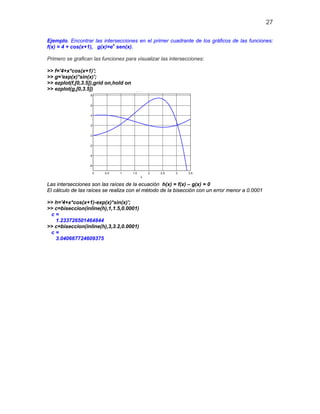 27
Ejemplo. Encontrar las intersecciones en el primer cuadrante de los gráficos de las funciones:
f(x) = 4 + cos(x+1), g(x)=ex
sen(x).
Primero se grafican las funciones para visualizar las intersecciones:
>> f='4+x*cos(x+1)';
>> g='exp(x)*sin(x)';
>> ezplot(f,[0,3.5]),grid on,hold on
>> ezplot(g,[0,3.5])
0 0.5 1 1.5 2 2.5 3 3.5
-6
-4
-2
0
2
4
6
8
x
e p( ) s ( )
Las intersecciones son las raíces de la ecuación h(x) = f(x) – g(x) = 0
El cálculo de las raíces se realiza con el método de la bisección con un error menor a 0.0001
>> h='4+x*cos(x+1)-exp(x)*sin(x)';
>> c=biseccion(inline(h),1,1.5,0.0001)
c =
1.233726501464844
>> c=biseccion(inline(h),3,3.2,0.0001)
c =
3.040667724609375
 