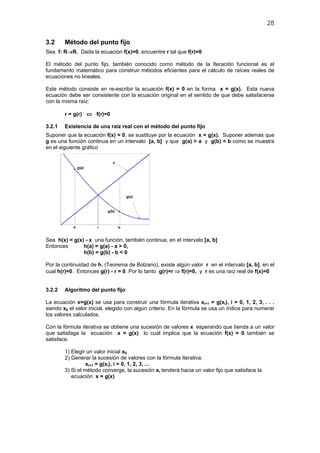 28
3.2 Método del punto fijo
Sea f: R→R. Dada la ecuación f(x)=0, encuentre r tal que f(r)=0
El método del punto fijo, también conocido como método de la Iteración funcional es el
fundamento matemático para construir métodos eficientes para el cálculo de raíces reales de
ecuaciones no lineales.
Este método consiste en re-escribir la ecuación f(x) = 0 en la forma x = g(x). Esta nueva
ecuación debe ser consistente con la ecuación original en el sentido de que debe satisfacerse
con la misma raíz:
r = g(r) ⇔ f(r)=0
3.2.1 Existencia de una raíz real con el método del punto fijo
Suponer que la ecuación f(x) = 0, se sustituye por la ecuación x = g(x). Suponer además que
g es una función continua en un intervalo [a, b] y que g(a) > a y g(b) < b como se muestra
en el siguiente gráfico
Sea h(x) = g(x) - x una función, también continua, en el intervalo [a, b]
Entonces h(a) = g(a) - a > 0,
h(b) = g(b) - b < 0
Por la continuidad de h, (Teorema de Bolzano), existe algún valor r en el intervalo [a, b], en el
cual h(r)=0. Entonces g(r) - r = 0. Por lo tanto g(r)=r ⇒ f(r)=0, y r es una raíz real de f(x)=0
3.2.2 Algoritmo del punto fijo
La ecuación x=g(x) se usa para construir una fórmula iterativa xi+1 = g(xi), i = 0, 1, 2, 3, . . .
siendo x0 el valor inicial, elegido con algún criterio. En la fórmula se usa un índice para numerar
los valores calculados.
Con la fórmula iterativa se obtiene una sucesión de valores x esperando que tienda a un valor
que satisfaga la ecuación x = g(x) lo cual implica que la ecuación f(x) = 0 también se
satisface.
1) Elegir un valor inicial x0
2) Generar la sucesión de valores con la fórmula iterativa:
xi+1 = g(xi), i = 0, 1, 2, 3, ...
3) Si el método converge, la sucesión xi tenderá hacia un valor fijo que satisface la
ecuación x = g(x)
 